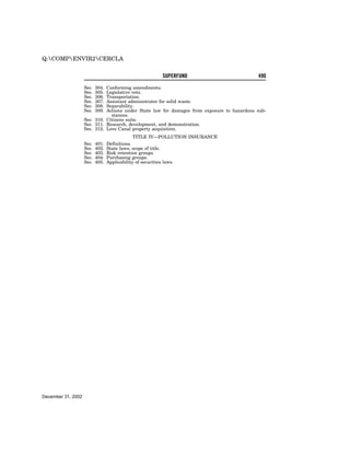 Q:COMPENVIR2CERCLA


                                                      SUPERFUND                              490

                    Sec.   304.
                              Conforming amendments.
                    Sec.   305.
                              Legislative veto.
                    Sec.   306.
                              Transportation.
                    Sec.   307.
                              Assistant administrator for solid waste.
                    Sec.   308.
                              Separability.
                    Sec.   309.
                              Actions under State law for damages from exposure to hazardous sub-
                                stances.
                    Sec. 310. Citizens suits.
                    Sec. 311. Research, development, and demonstration.
                    Sec. 312. Love Canal property acquisition.
                                               TITLE IV—POLLUTION INSURANCE
                    Sec.   401.   Definitions.
                    Sec.   402.   State laws; scope of title.
                    Sec.   403.   Risk retention groups.
                    Sec.   404.   Purchasing groups.
                    Sec.   405.   Applicability of securities laws.




December 31, 2002
 