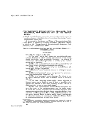 Q:COMPENVIR2CERCLA




                    COMPREHENSIVE ENVIRONMENTAL RESPONSE, COM-
                     PENSATION, AND LIABILITY ACT OF 1980 (SUPER-
                     FUND) 1
                    AN ACT To provide for liability, compensation, cleanup, and emergency response for
                     hazardous substances released into the environment and the cleanup of inactive
                     hazardous waste disposal sites.
                        Be it enacted by the Senate and House of Representatives of the
                    United States of America in Congress assembled, That this Act may
                    be cited as the ‘‘Comprehensive Environmental Response, Com-
                    pensation, and Liability Act of 1980’’.
                     TITLE I—HAZARDOUS SUBSTANCES RELEASES, LIABILITY,
                                      COMPENSATION
                                                         DEFINITIONS

                         SEC. 101. For purpose of this title—
                              (1) The term ‘‘act of God’’ means an unanticipated grave
                         natural disaster or other natural phenomenon of an excep-
                         tional, inevitable, and irresistible character, the effects of
                         which could not have been prevented or avoided by the exercise
                         of due care or foresight.
                              (2) The term ‘‘Administrator’’ means the Administrator of
                         the United States Environmental Protection Agency.
                              (3) The term ‘‘barrel’’ means forty-two United States gal-
                         lons at sixty degrees Fahrenheit.
                              (4) The term ‘‘claim’’ means a demand in writing for a sum
                         certain.
                              (5) The term ‘‘claimant’’ means any person who presents a
                         claim for compensation under this Act.
                              (6) The term ‘‘damages’’ means damages for injury or loss
                         of natural resources as set forth in section 107(a) or 111(b) of
                         this Act.
                              (7) The term ‘‘drinking water supply’’ means any raw or
                         finished water source that is or may be used by a public water
                         system (as defined in the Safe Drinking Water Act) or as
                         drinking water by one or more individuals.
                              (8) The term ‘‘environment’’ means (A) the navigable wa-
                         ters, the waters of the contiguous zone, and the ocean waters
                         of which the natural resources are under the exclusive man-
                         agement authority of the United States under the Fishery Con-
                         servation and Management Act of 1976, and (B) any other sur-
                         face water, ground water, drinking water supply, land surface
                         or subsurface strata, or ambient air within the United States
                         or under the jurisdiction of the United States.
                      1 The Comprehensive Environmental Response, Compensation, and Liability Act of 1980 (42
                    U.S.C. 9601–9675), commonly known as ‘‘Superfund,’’ consists of Public Law 96–510 (Dec. 11,
                    1980) and the amendments made by subsequent enactments.
                          491
December 31, 2002
 
