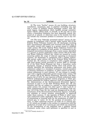 Q:COMPENVIR2CERCLA


                    Sec. 101                                     SUPERFUND                 492

                                 (9) The term ‘‘facility’’ means (A) any building, structure,
                            installation, equipment, pipe or pipeline (including any pipe
                            into a sewer or publicly owned treatment works), well, pit,
                            pond, lagoon, impoundment, ditch, landfill, storage container,
                            motor vehicle, rolling stock, or aircraft, or (B) any site or area
                            where a hazardous substance has been deposited, stored, dis-
                            posed of, or placed, or otherwise come to be located; but does
                            not include any consumer product in consumer use or any ves-
                            sel.
                                 (10) The term ‘‘federally permitted release’’ means (A) dis-
                            charges in compliance with a permit under section 402 of the
                            Federal Water Pollution Control Act, (B) discharges resulting
                            from circumstances identified and reviewed and made part of
                            the public record with respect to a permit issued or modified
                            under section 402 of the Federal Water Pollution Control Act
                            and subject to a condition of such permit, (C) continuous or an-
                            ticipated intermittent discharges from a point source, identified
                            in a permit or permit application under section 402 of the Fed-
                            eral Water Pollution Control Act, which are caused by events
                            occurring within the scope of relevant operating or treatment
                            systems, (D) discharges in compliance with a legally enforce-
                            able permit under section 404 of the Federal Water Pollution
                            Control Act, (E) releases in compliance with a legally enforce-
                            able final permit issued pursuant to section 3005 (a) through
                            (d) of the Solid Waste Disposal Act from a hazardous waste
                            treatment, storage, or disposal facility when such permit spe-
                            cifically identifies the hazardous substances and makes such
                            substances subject to a standard of practice, control procedure
                            or bioassay limitation or condition, or other control on the haz-
                            ardous substances in such releases, (F) any release in compli-
                            ance with a legally enforceable permit issued under section 102
                            of 1 section 103 of the Marine Protection, Research, and Sanc-
                            tuaries Act of 1972, (G) any injection of fluids authorized under
                            Federal underground injection control programs or State pro-
                            grams submitted for Federal approval (and not disapproved by
                            the Administrator of the Environmental Protection Agency)
                            pursuant to part C of the Safe Drinking Water Act, (H) any
                            emission into the air subject to a permit or control regulation
                            under section 111, section 112, title I part C, title I part D, or
                            State implementation plans submitted in accordance with sec-
                            tion 110 of the Clean Air Act (and not disapproved by the Ad-
                            ministrator of the Environmental Protection Agency), including
                            any schedule or waiver granted, promulgated, or approved
                            under these sections, (I) any injection of fluids or other mate-
                            rials authorized under applicable State law (i) for the purpose
                            of stimulating or treating wells for the production of crude oil,
                            natural gas, or water, (ii) for the purpose of secondary, ter-
                            tiary, or other enhanced recovery of crude oil or natural gas,
                            or (iii) which are brought to the surface in conjunction with the
                            production of crude oil or natural gas and which are reinjected,
                            (J) the introduction of any pollutant into a publicly owned
                            treatment works when such pollutant is specified in and in
                     1 So   in law. Probably should be ‘‘or’’.
December 31, 2002
 