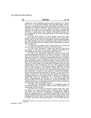Q:COMPENVIR2CERCLA

                    493                                      SUPERFUND                                    Sec. 101

                          compliance with applicable pretreatment standards of section
                          307 (b) or (c) of the Clean Water Act and enforceable require-
                          ments in a pretreatment program submitted by a State or mu-
                          nicipality for Federal approval under section 402 of such Act,
                          and (K) any release of source, special nuclear, or byproduct
                          material, as those terms are defined in the Atomic Energy Act
                          of 1954, in compliance with a legally enforceable license, per-
                          mit, regulation, or order issued pursuant to the Atomic Energy
                          Act of 1954.
                                (11) The term ‘‘Fund’’ or ‘‘Trust Fund’’ means the Haz-
                          ardous Substance Response Fund established by section 221 1
                          of this Act or, in the case of a hazardous waste disposal facility
                          for which liability has been transferred under section 107(k) of
                          this Act, the Post-closure Liability Fund established by section
                          232 1 of this Act.
                                (12) The term ‘‘ground water’’ means water in a saturated
                          zone or stratum beneath the surface of land or water.
                                (13) The term ‘‘guarantor’’ means any person, other than
                          the owner or operator, who provides evidence of financial re-
                          sponsibility for an owner or operator under this Act.
                                (14) The term ‘‘hazardous substance’’ means (A) any sub-
                          stance designated pursuant to section 311(b)(2)(A) of the Fed-
                          eral Water Pollution Control Act, (B) any element, compound,
                          mixture, solution, or substance designated pursuant to section
                          102 of this Act, (C) any hazardous waste having the character-
                          istics identified under or listed pursuant to section 3001 of the
                          Solid Waste Disposal Act (but not including any waste the reg-
                          ulation of which under the Solid Waste Disposal Act has been
                          suspended by Act of Congress), (D) any toxic pollutant listed
                          under section 307(a) of the Federal Water Pollution Control
                          Act, (E) any hazardous air pollutant listed under section 112
                          of the Clean Air Act, and (F) any imminently hazardous chem-
                          ical substance or mixture with respect to which the Adminis-
                          trator has taken action pursuant to section 7 of the Toxic Sub-
                          stances Control Act. The term does not include petroleum, in-
                          cluding crude oil or any fraction thereof which is not otherwise
                          specifically listed or designated as a hazardous substance
                          under subparagraphs (A) through (F) of this paragraph, and
                          the term does not include natural gas, natural gas liquids, liq-
                          uefied natural gas, or synthetic gas usable for fuel (or mixtures
                          of natural gas and such synthetic gas).
                                (15) The term ‘‘navigable waters’’ or ‘‘navigable waters of
                          the United States’’ means the waters of the United States, in-
                          cluding the territorial seas.
                                (16) The term ‘‘natural resources’’ means land, fish, wild-
                          life, biota, air, water, ground water, drinking water supplies,
                          and other such resources belonging to, managed by, held in
                          trust by, appertaining to, or otherwise controlled by the United
                          States (including the resources of the fishery conservation zone
                          established by the Fishery Conservation and Management Act
                          of 1976), any State, local government, or any foreign govern-
                      1 Sections 221 and 232 were repealed by sections 517(c)(1) and 514(b), repsectively, of Public
                    Law 99–499.
December 31, 2002
 