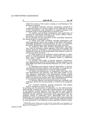 Q:COMPENVIR1CLEANAIR.001


                    9                                    CLEAN AIR ACT                                 Sec. 103

                         which the source of the matter causing or contributing to the
                         pollution is located;
                              (4) establish technical advisory committees composed of
                         recognized experts in various aspects of air pollution to assist
                         in the examination and evaluation of research progress and
                         proposals and to avoid duplication of research; and
                              (5) conduct and promote coordination and acceleration of
                         training for individuals relating to the causes, effects, extent,
                         prevention, and control of air pollution.
                         (b) In carrying out the provisions of the preceding subsection
                    the Administrator is authorized to—
                              (1) collect and make available, through publications and
                         other appropriate means, the results of and other information,
                         including appropriate recommendations by him in connection
                         therewith, pertaining to such research and other activities;
                              (2) cooperate with other Federal departments and agen-
                         cies, with air pollution control agencies, with other public and
                         private agencies, institutions, and organizations, and with any
                         industries involved, in the preparation and conduct of such re-
                         search and other activities;
                              (3) make grants to air pollution control agencies, to other
                         public or nonprofit private agencies, institutions, and organiza-
                         tions, and to individuals, for purposes stated in subsection
                         (a)(1) of this section;
                              (4) contract with public or private agencies, institutions,
                         and organizations, and with individuals, without regard to sec-
                         tions 3648 and 3709 of the Revised Statutes (31 U.S.C. 529; 41
                         U.S.C. 5);
                              (5) establish and maintain research fellowships, in the En-
                         vironmental Protection Agency and at public or nonprofit pri-
                         vate educational institutions or research organizations;
                              (6) collect and disseminate, in cooperation with other Fed-
                         eral departments and agencies, and with other public or pri-
                         vate agencies, institutions, and organizations having related
                         responsibilities, basic data on chemical, physical, and biological
                         effects of varying air quality and other information pertaining
                         to air pollution and the prevention and control thereof;
                              (7) develop effective and practical processes, methods, and
                         prototype devices for the prevention or control of air pollution;
                         and
                              (8) 1 construct facilities, provide equipment, and employ
                         staff as necessary to carry out this Act.
                    In carrying out the provisions of subsection (a), the Administrator
                    shall provide training for, and make training grants to, personnel
                    of air pollution control agencies and other persons with suitable
                    qualifications and make grants to such agencies, to other public or
                    nonprofit private agencies, institutions, and organizations for the
                    purposes stated in subsection (a)(5). Reasonable fees may be
                    charged for such training provided to persons other than personnel
                    of air pollution control agencies but such training shall be provided
                    to such personnel of air pollution control agencies without charge.
                      1 Section 901(a)(2)(C) of Public Law 101–549 (104 Stat. 2700) added a new paragraph (8) at
                    the end of section 103(b). Paragraph (8) probably was intended to have been added after para-
                    graph (7), as it is shown here.
February 24, 2004
 