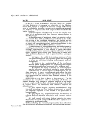 Q:COMPENVIR1CLEANAIR.001


                    Sec. 103                    CLEAN AIR ACT                           10

                        (c) AIR POLLUTANT MONITORING, ANALYSIS, MODELING, AND IN-
                    VENTORY    RESEARCH.—In carrying out subsection (a), the Adminis-
                    trator shall conduct a program of research, testing, and develop-
                    ment of methods for sampling, measurement, monitoring, analysis,
                    and modeling of air pollutants. Such program shall include the fol-
                    lowing elements:
                             (1) Consideration of individual, as well as complex mix-
                        tures of, air pollutants and their chemical transformations in
                        the atmosphere.
                             (2) Establishment of a national network to monitor, collect,
                        and compile data with quantification of certainty in the status
                        and trends of air emissions, deposition, air quality, surface
                        water quality, forest condition, and visibility impairment, and
                        to ensure the comparability of air quality data collected in dif-
                        ferent States and obtained from different nations.
                             (3) Development of improved methods and technologies for
                        sampling, measurement, monitoring, analysis, and modeling to
                        increase understanding of the sources of ozone percursors,
                        ozone formation, ozone transport, regional influences on urban
                        ozone, regional ozone trends, and interactions of ozone with
                        other pollutants. Emphasis shall be placed on those techniques
                        which—
                                  (A) improve the ability to inventory emissions of vola-
                             tile organic compounds and nitrogen oxides that contribute
                             to urban air pollution, including anthropogenic and nat-
                             ural sources;
                                  (B) improve the understanding of the mechanism
                             through which anthropogenic and biogenic volatile organic
                             compounds react to form ozone and other oxidants; and
                                  (C) improve the ability to identify and evaluate region-
                             specific prevention and control options for ozone pollution.
                             (4) Submission of periodic reports to the Congress, not less
                        than once every 5 years, which evaluate and assess the effec-
                        tiveness of air pollution control regulations and programs
                        using monitoring and modeling data obtained pursuant to this
                        subsection.
                        (d) ENVIRONMENTAL HEALTH EFFECTS RESEARCH.—(1) The Ad-
                    ministrator, in consultation with the Secretary of Health and
                    Human Services, shall conduct a research program on the short-
                    term and long-term effects of air pollutants, including wood smoke,
                    on human health. In conducting such research program the
                    Administrator—
                             (A) shall conduct studies, including epidemiological, clin-
                        ical, and laboratory and field studies, as necessary to identify
                        and evaluate exposure to and effects of air pollutants on
                        human health;
                             (B) may utilize, on a reimbursable basis, the facilities of
                        existing Federal scientific laboratories and research centers;
                        and
                             (C) shall consult with other Federal agencies to ensure
                        that similar research being conducted in other agencies is co-
                        ordinated to avoid duplication.
                        (2) In conducting the research program under this subsection,
                    the Administrator shall develop methods and techniques necessary
February 24, 2004
 