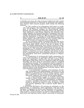Q:COMPENVIR1CLEANAIR.001


                    11                          CLEAN AIR ACT                      Sec. 103

                    to identify and assess the risks to human health from both routine
                    and accidental exposures to individual air pollutants and combina-
                    tions thereof. Such research program shall include the following
                    elements:
                              (A) The creation of an Interagency Task Force to coordi-
                         nate such program. The Task Force shall include representa-
                         tives of the National Institute for Environmental Health
                         Sciences, the Environmental Protection Agency, the Agency for
                         Toxic Substances and Disease Registry, the National Toxi-
                         cology Program, the National Institute of Standards and Tech-
                         nology, the National Science Foundation, the Surgeon General,
                         and the Department of Energy. This Interagency Task Force
                         shall be chaired by a representative of the Environmental Pro-
                         tection Agency and shall convene its first meeting within 60
                         days after the date of enactment of this subparagraph.
                              (B) An evaluation, within 12 months after the date of en-
                         actment of this paragraph, of each of the hazardous air pollut-
                         ants listed under section 112(b) of this Act, to decide, on the
                         basis of available information, their relative priority for prepa-
                         ration of environmental health assessments pursuant to sub-
                         paragraph (C). The evaluation shall be based on reasonably an-
                         ticipated toxicity to humans and exposure factors such as fre-
                         quency of occurrence as an air pollutant and volume of emis-
                         sions in populated areas. Such evaluation shall be reviewed by
                         the Interagency Task Force established pursuant to subpara-
                         graph (A).
                              (C) Preparation of environmental health assessments for
                         each of the hazardous air pollutants referred to in subpara-
                         graph (B), beginning 6 months after the first meeting of the
                         Interagency Task Force and to be completed within 96 months
                         thereafter. No fewer than 24 assessments shall be completed
                         and published annually. The assessments shall be prepared in
                         accordance with guidelines developed by the Administrator in
                         consultation with the Interagency Task Force and the Science
                         Advisory Board of the Environmental Protection Agency. Each
                         such assessment shall include—
                                   (i) an examination, summary, and evaluation of avail-
                              able toxicological and epidemiological information for the
                              pollutant to ascertain the levels of human exposure which
                              pose a significant threat to human health and the associ-
                              ated acute, subacute, and chronic adverse health effects;
                                   (ii) a determination of gaps in available information
                              related to human health effects and exposure levels; and
                                   (iii) where appropriate, an identification of additional
                              activities, including toxicological and inhalation testing,
                              needed to identify the types or levels of exposure which
                              may present significant risk of adverse health effects in
                              humans.
                         (e) ECOSYSTEM RESEARCH.—In carrying out subsection (a), the
                    Administrator, in cooperation, where appropriate, with the Under
                    Secretary of Commerce for Oceans and Atmosphere, the Director of
                    the Fish and Wildlife Service, and the Secretary of Agriculture,
                    shall conduct a research program to improve understanding of the
                    short-term and long-term causes, effects, and trends of ecosystems
February 24, 2004
 