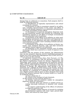 Q:COMPENVIR1CLEANAIR.001

                    Sec. 103                     CLEAN AIR ACT                            12

                    damage from air pollutants on ecosystems. Such program shall in-
                    clude the following elements:
                              (1) Identification of regionally representative and critical
                         ecosystems for research.
                              (2) Evaluation of risks to ecosystems exposed to air pollut-
                         ants, including characterization of the causes and effects of
                         chronic and episodic exposures to air pollutants and determina-
                         tion of the reversibility of those effects.
                              (3) Development of improved atmospheric dispersion mod-
                         els and monitoring systems and networks for evaluating and
                         quantifying exposure to and effects of multiple environmental
                         stresses associated with air pollution.
                              (4) Evaluation of the effects of air pollution on water qual-
                         ity, including assessments of the short-term and long-term eco-
                         logical effects of acid deposition and other atmospherically de-
                         rived pollutants on surface water (including wetlands and estu-
                         aries) and groundwater.
                              (5) Evaluation of the effects of air pollution on forests, ma-
                         terials, crops, biological diversity, soils, and other terrestrial
                         and aquatic systems exposed to air pollutants.
                              (6) Estimation of the associated economic costs of ecologi-
                         cal damage which have occurred as a result of exposure to air
                         pollutants.
                    Consistent with the purpose of this program, the Administrator
                    may use the estuarine research reserves established pursuant to
                    section 315 of the Coastal Zone Management Act of 1972 (16 U.S.C.
                    1461) to carry out this research.
                         (f) LIQUEFIED GASEOUS FUELS SPILL TEST FACILITY.—(1) The
                    Administrator, in consultation with the Secretary of Energy and
                    the Federal Coordinating Council for Science, Engineering, and
                    Technology, shall oversee an experimental and analytical research
                    effort, with the experimental research to be carried out at the Liq-
                    uefied Gaseous Fuels Spill Test Facility. In consultation with the
                    Secretary of Energy, the Administrator shall develop a list of
                    chemicals and a schedule for field testing at the Facility. Analysis
                    of a minimum of 10 chemicals per year shall be carried out, with
                    the selection of a minimum of 2 chemicals for field testing each
                    year. Highest priority shall be given to those chemicals that would
                    present the greatest potential risk to human health as a result of
                    an accidental release—
                              (A) from a fixed site; or
                              (B) related to the transport of such chemicals.
                         (2) The purpose of such research shall be to—
                              (A) develop improved predictive models for atmospheric
                         dispersion which at a minimum—
                                   (i) describe dense gas releases in complex terrain in-
                              cluding man-made structures or obstacles with variable
                              winds;
                                   (ii) improve understanding of the effects of turbulence
                              on dispersion patterns; and
                                   (iii) consider realistic behavior of aerosols by including
                              physicochemical reactions with water vapor, ground depo-
                              sition, and removal by water spray;
February 24, 2004
 
