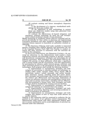 Q:COMPENVIR1CLEANAIR.001


                    13                          CLEAN AIR ACT                     Sec. 103

                              (B) evaluate existing and future atmospheric dispersion
                         models by—
                                   (i) the development of a rigorous, standardized meth-
                              odology for dense gas models; and
                                   (ii) the application of such methodology to current
                              dense gas dispersion models using data generated from
                              field experiments; and
                              (C) evaluate the effectiveness of hazard mitigation and
                         emergency response technology for fixed site and transpor-
                         tation related accidental releases of toxic chemicals.
                    Models pertaining to accidental release shall be evaluated and im-
                    proved periodically for their utility in planning and implementing
                    evacuation procedures and other mitigative strategies designed to
                    minimize human exposure to hazardous air pollutants released ac-
                    cidentally.
                         (3) The Secretary of Energy shall make available to interested
                    persons (including other Federal agencies and businesses) the use
                    of the Liquefied Gaseous Fuels Spill Test Facility to conduct re-
                    search and other activities in connection with the activities de-
                    scribed in this subsection.
                         (g) POLLUTION PREVENTION AND EMISSIONS CONTROL.—In car-
                    rying out subsection (a), the Administrator shall conduct a basic
                    engineering research and technology program to develop, evaluate,
                    and demonstrate nonregulatory strategies and technologies for air
                    pollution prevention. Such strategies and technologies shall be de-
                    veloped with priority on those pollutants which pose a significant
                    risk to human health and the environment, and with opportunities
                    for participation by industry, public interest groups, scientists, and
                    other interested persons in the development of such strategies and
                    technologies. Such program shall include the following elements:
                              (1) Improvements in nonregulatory strategies and tech-
                         nologies for preventing or reducing multiple air pollutants, in-
                         cluding sulfur oxides, nitrogen oxides, heavy metals, PM–10
                         (particulate matter), carbon monoxide, and carbon dioxide,
                         from stationary sources, including fossil fuel power plants.
                         Such strategies and technologies shall include improvements in
                         the relative cost effectiveness and long-range implications of
                         various air pollutant reduction and nonregulatory control strat-
                         egies such as energy conservation, including end-use efficiency,
                         and fuel-switching to cleaner fuels. Such strategies and tech-
                         nologies shall be considered for existing and new facilities.
                              (2) Improvements in nonregulatory strategies and tech-
                         nologies for reducing air emissions from area sources.
                              (3) Improvements in nonregulatory strategies and tech-
                         nologies for preventing, detecting, and correcting accidental re-
                         leases of hazardous air pollutants.
                              (4) Improvements in nonregulatory strategies and tech-
                         nologies that dispose of tires in ways that avoid adverse air
                         quality impacts.
                    Nothing in this subsection shall be construed to authorize the im-
                    position on any person of air pollution control requirements. The
                    Administrator shall consult with other appropriate Federal agen-
                    cies to ensure coordination and to avoid duplication of activities au-
                    thorized under this subsection.
February 24, 2004
 