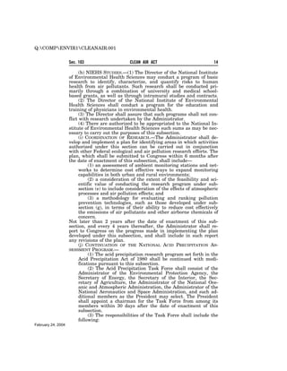 Q:COMPENVIR1CLEANAIR.001


                    Sec. 103                     CLEAN AIR ACT                           14

                          (h) NIEHS STUDIES.—(1) The Director of the National Institute
                    of Environmental Health Sciences may conduct a program of basic
                    research to identify, characterize, and quantify risks to human
                    health from air pollutants. Such research shall be conducted pri-
                    marily through a combination of university and medical school-
                    based grants, as well as through intramural studies and contracts.
                          (2) The Director of the National Institute of Environmental
                    Health Sciences shall conduct a program for the education and
                    training of physicians in environmental health.
                          (3) The Director shall assure that such programs shall not con-
                    flict with research undertaken by the Administrator.
                          (4) There are authorized to be appropriated to the National In-
                    stitute of Environmental Health Sciences such sums as may be nec-
                    essary to carry out the purposes of this subsection.
                          (i) COORDINATION OF RESEARCH.—The Administrator shall de-
                    velop and implement a plan for identifying areas in which activities
                    authorized under this section can be carried out in conjunction
                    with other Federal ecological and air pollution research efforts. The
                    plan, which shall be submitted to Congress within 6 months after
                    the date of enactment of this subsection, shall include—
                               (1) an assessment of ambient monitoring stations and net-
                          works to determine cost effective ways to expand monitoring
                          capabilities in both urban and rural environments;
                               (2) a consideration of the extent of the feasibility and sci-
                          entific value of conducting the research program under sub-
                          section (e) to include consideration of the effects of atmospheric
                          processes and air pollution effects; and
                               (3) a methodology for evaluating and ranking pollution
                          prevention technologies, such as those developed under sub-
                          section (g), in terms of their ability to reduce cost effectively
                          the emissions of air pollutants and other airborne chemicals of
                          concern.
                    Not later than 2 years after the date of enactment of this sub-
                    section, and every 4 years thereafter, the Administrator shall re-
                    port to Congress on the progress made in implementing the plan
                    developed under this subsection, and shall include in such report
                    any revisions of the plan.
                          (j) CONTINUATION OF THE NATIONAL ACID PRECIPITATION AS-
                    SESSMENT PROGRAM.—
                               (1) The acid precipitation research program set forth in the
                          Acid Precipitation Act of 1980 shall be continued with modi-
                          fications pursuant to this subsection.
                               (2) The Acid Precipitation Task Force shall consist of the
                          Administrator of the Environmental Protection Agency, the
                          Secretary of Energy, the Secretary of the Interior, the Sec-
                          retary of Agriculture, the Administrator of the National Oce-
                          anic and Atmospheric Administration, the Administrator of the
                          National Aeronautics and Space Administration, and such ad-
                          ditional members as the President may select. The President
                          shall appoint a chairman for the Task Force from among its
                          members within 30 days after the date of enactment of this
                          subsection.
                               (3) The responsibilities of the Task Force shall include the
                          following:
February 24, 2004
 