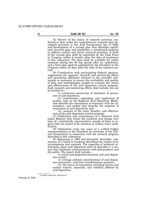 Q:COMPENVIR1CLEANAIR.001


                    15                                        CLEAN AIR ACT          Sec. 103

                                   (A) Review of the status of research activities con-
                              ducted to date under the comprehensive research plan de-
                              veloped pursuant to the Acid Precipitation Act of 1980,
                              and development of a revised plan that identifies signifi-
                              cant research gaps and establishes a coordinated program
                              to address current and future research priorities. A draft
                              of the revised plan shall be submitted by the Task Force
                              to Congress within 6 months after the date of enactment
                              of this subsection. The plan shall be available for public
                              comment during the 60 day period after its submission,
                              and a final plan shall be submitted by the President to the
                              Congress within 45 days after the close of the comment pe-
                              riod.
                                   (B) Coordination with participating Federal agencies,
                              augmenting the agencies’ research and monitoring efforts
                              and sponsoring additional research in the scientific com-
                              munity as necessary to ensure the availability and quality
                              of data and methodologies needed to evaluate the status
                              and effectiveness of the acid deposition control program.
                              Such research and monitoring efforts shall include, but not
                              be limited to—
                                        (i) continuous monitoring of emissions of precur-
                                   sors of acid deposition;
                                        (ii) maintenance, upgrading, and application of
                                   models, such as the Regional Acid Deposition Model,
                                   that describe the interactions of emissions with the at-
                                   mosphere, and models that describe the response of
                                   ecosystems to acid deposition; and
                                        (iii) analysis of the costs, benefits, and effective-
                                   ness of the acid deposition control program.
                                   (C) Publication and maintenance of a National Acid
                              Lakes Registry that tracks the condition and change over
                              time of a statistically representative sample of lakes in re-
                              gions that are known to be sensitive to surface water acidi-
                              fication.
                                   (D) Submission every two years of a unified budget
                              recommendation to the President for activities of the Fed-
                              eral Government in connection with the research program
                              described in this subsection.
                                   (E) Beginning in 1992 and biennially thereafter, sub-
                              mission of a report to Congress describing the results of its
                              investigations and analyses. The reporting of technical in-
                              formation about acid deposition shall be provided in a for-
                              mat that facilitates communication with policymakers and
                              the public. The report shall include—
                                        (i) actual and projected emissions and acid deposi-
                                   tion trends;
                                        (ii) average ambient concentrations of acid deposi-
                                   tion percursors 1 and their transformation products;
                                        (iii) the status of ecosystems (including forests and
                                   surface waters), materials, and visibility affected by
                                   acid deposition;
                     1 Probably   should be ‘‘precursors’’.
February 24, 2004
 
