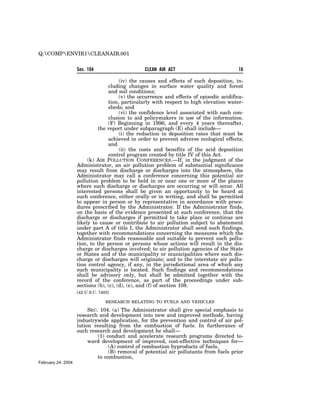 Q:COMPENVIR1CLEANAIR.001


                    Sec. 104                     CLEAN AIR ACT                            16

                                        (iv) the causes and effects of such deposition, in-
                                  cluding changes in surface water quality and forest
                                  and soil conditions;
                                        (v) the occurrence and effects of episodic acidifica-
                                  tion, particularly with respect to high elevation water-
                                  sheds; and
                                        (vi) the confidence level associated with each con-
                                  clusion to aid policymakers in use of the information.
                                  (F) Beginning in 1996, and every 4 years thereafter,
                             the report under subparagraph (E) shall include—
                                        (i) the reduction in deposition rates that must be
                                  achieved in order to prevent adverse ecological effects;
                                  and
                                        (ii) the costs and benefits of the acid deposition
                                  control program created by title IV of this Act.
                         (k) AIR POLLUTION CONFERENCES.—If, in the judgment of the
                    Administrator, an air pollution problem of substantial significance
                    may result from discharge or discharges into the atmosphere, the
                    Administrator may call a conference concerning this potential air
                    pollution problem to be held in or near one or more of the places
                    where such discharge or discharges are occurring or will occur. All
                    interested persons shall be given an opportunity to be heard at
                    such conference, either orally or in writing, and shall be permitted
                    to appear in person or by representative in accordance with proce-
                    dures prescribed by the Administrator. If the Administrator finds,
                    on the basis of the evidence presented at such conference, that the
                    discharge or discharges if permitted to take place or continue are
                    likely to cause or contribute to air pollution subject to abatement
                    under part A of title I, the Administrator shall send such findings,
                    together with recommendations concerning the measures which the
                    Administrator finds reasonable and suitable to prevent such pollu-
                    tion, to the person or persons whose actions will result in the dis-
                    charge or discharges involved; to air pollution agencies of the State
                    or States and of the municipality or municipalities where such dis-
                    charge or discharges will originate; and to the interstate air pollu-
                    tion control agency, if any, in the jurisdictional area of which any
                    such municipality is located. Such findings and recommendations
                    shall be advisory only, but shall be admitted together with the
                    record of the conference, as part of the proceedings under sub-
                    sections (b), (c), (d), (e), and (f) of section 108.
                    [42 U.S.C. 7403]

                                  RESEARCH RELATING TO FUELS AND VEHICLES

                         SEC. 104. (a) The Administrator shall give special emphasis to
                    research and development into new and improved methods, having
                    industrywide application, for the prevention and control of air pol-
                    lution resulting from the combustion of fuels. In furtherance of
                    such research and development he shall—
                             (1) conduct and accelerate research programs directed to-
                         ward development of improved, cost-effective techniques for—
                                  (A) control of combustion byproducts of fuels,
                                  (B) removal of potential air pollutants from fuels prior
                             to combustion,
February 24, 2004
 