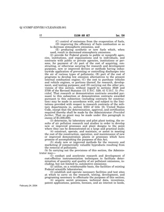 Q:COMPENVIR1CLEANAIR.001


                    17                           CLEAN AIR ACT                       Sec. 104

                                  (C) control of emissions from the evaporation of fuels,
                                  (D) improving the efficiency of fuels combustion so as
                             to decrease atmospheric emissions, and
                                  (E) producing synthetic or new fuels which, when
                             used, result in decreased atmospheric emissions.
                             (2) provide for Federal grants to public or nonprofit agen-
                        cies, institutions, and organizations and to individuals, and
                        contracts with public or private agencies, institutions or per-
                        sons, for payment of (A) part of the cost of acquiring, con-
                        structing, or otherwise securing for research and development
                        purposes, new or improved devices or methods having indus-
                        trywide application of preventing or controlling discharges into
                        the air of various types of pollutants; (B) part of the cost of
                        programs to develop low emission alternatives to the present
                        internal combustion engine; (C) the cost to purchase vehicles
                        and vehicle engines, or portions thereof, for research, develop-
                        ment, and testing purposes; and (D) carrying out the other pro-
                        visions of this section, without regard to sections 3648 and
                        3709 of the Revised Statutes (31 U.S.C. 529; 41 U.S.C. 5): Pro-
                        vided, That research or demonstration contracts awarded pur-
                        suant to this subsection or demonstration contracts awarded
                        pursuant to this subsection (including contracts for construc-
                        tion) may be made in accordance with, and subject to the limi-
                        tations provided with respect to research contracts of the mili-
                        tary departments in, section 2353 of title 10, United States
                        Code, except that the determination, approval, and certification
                        required thereby shall be made by the Administrator: Provided
                        further, That no grant may be made under this paragraph in
                        excess of $1,500,000;
                             (3) determine, by laboratory and pilot plant testing, the re-
                        sults of air pollution research and studies in order to develop
                        new or improved processes and plant designs to the point
                        where they can be demonstrated on a large and practical scale;
                             (4) construct, operate, and maintain, or assist in meeting
                        the cost of the construction, operation, and maintenance of new
                        or improved demonstration plants or processes which have
                        promise of accomplishing the purposes of this Act;
                             (5) study new or improved methods for the recovery and
                        marketing of commercially valuable byproducts resulting from
                        the removal of pollutants.
                        (b) In carrying out the provisions of this section, the Adminis-
                    trator may—
                             (1) conduct and accelerate research and development of
                        cost-effective instrumentation techniques to facilitate deter-
                        mination of quantity and quality of air pollutant emissions, in-
                        cluding, but not limited to, automotive emissions;
                             (2) utilize, on a reimbursable basis, the facilities of existing
                        Federal scientific laboratories;
                             (3) establish and operate necessary facilities and test sites
                        at which to carry on the research, testing, development, and
                        programing necessary to effectuate the purposes of this section;
                             (4) acquire secret processes, technical data, inventions,
                        patent applications, patents, licenses, and an interest in lands,
February 24, 2004
 