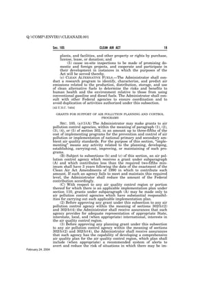 Q:COMPENVIR1CLEANAIR.001


                    Sec. 105                     CLEAN AIR ACT                           18

                         plants, and facilities, and other property or rights by purchase,
                         license, lease, or donation; and
                              (5) cause on-site inspections to be made of promising do-
                         mestic and foreign projects, and cooperate and participate in
                         their development in instances in which the purposes of the
                         Act will be served thereby.
                         (c) CLEAN ALTERNATIVE FUELS.—The Administrator shall con-
                    duct a research program to identify, characterize, and predict air
                    emissions related to the production, distribution, storage, and use
                    of clean alternative fuels to determine the risks and benefits to
                    human health and the environment relative to those from using
                    conventional gasoline and diesel fuels. The Administrator shall con-
                    sult with other Federal agencies to ensure coordination and to
                    avoid duplication of activities authorized under this subsection.
                    [42 U.S.C. 7404]

                      GRANTS FOR SUPPORT OF AIR POLLUTION PLANNING AND CONTROL
                                              PROGRAMS

                         SEC. 105. (a)(1)(A) The Administrator may make grants to air
                    pollution control agencies, within the meaning of paragraph (1), (2),
                    (3), (4), or (5) of section 302, in an amount up to three-fifths of the
                    cost of implementing programs for the prevention and control of air
                    pollution or implementation of national primary and secondary am-
                    bient air quality standards. For the purpose of this section, ‘‘imple-
                    menting’’ means any activity related to the planning, developing,
                    establishing, carrying-out, improving, or maintaining of such pro-
                    grams.
                         (B) Subject to subsections (b) and (c) of this section, an air pol-
                    lution control agency which receives a grant under subparagraph
                    (A) and which contributes less than the required two-fifths min-
                    imum shall have 3 years following the date of the enactment of the
                    Clean Air Act Amendments of 1990 in which to contribute such
                    amount. If such an agency fails to meet and maintain this required
                    level, the Administrator shall reduce the amount of the Federal
                    contribution accordingly.
                         (C) With respect to any air quality control region or portion
                    thereof for which there is an applicable implementation plan under
                    section 110, grants under subparagraph (A) may be made only to
                    air pollution control agencies which have substantial responsibil-
                    ities for carrying out such applicable implementation plan.
                         (2) Before approving any grant under this subsection to any air
                    pollution control agency within the meaning of sections 302(b)(2)
                    and 302(b)(4) the Administrator shall receive assurances that such
                    agency provides for adequate representation of appropriate State,
                    interstate, local, and (when appropriate) international, interests in
                    the air quality control region.
                         (3) Before approving any planning grant under this subsection
                    to any air pollution control agency within the meaning of sections
                    302(b)(2) and 302(b)(4), the Administrator shall receive assurances
                    that such agency has the capability of developing a comprehensive
                    air quality plan for the air quality control region, which plan shall
                    include (when appropriate) a recommended system of alerts to
                    avert and reduce the risk of situations in which there may be im-
February 24, 2004
 