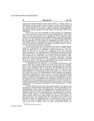 Q:COMPENVIR1CLEANAIR.001


                    19                                       CLEAN AIR ACT         Sec. 105

                    minent and serious danger to the public health or welfare from air
                    pollutants and the various aspects relevant to the establishment of
                    air quality standards for such air quality control region, including
                    the concentration of industries, other commercial establishments,
                    population and naturally occurring factors which shall affect such
                    standards.
                         (b)(1) From the sums available for the purposes of subsection
                    (a) of this section for any fiscal year, the Administrator shall from
                    time to time make grants to air pollution control agencies upon
                    such terms and conditions as the Administrator may find necessary
                    to carry out the purpose of this section. In establishing regulations
                    for the granting of such funds the Administrator shall, so far as
                    practicable, give due consideration to (A) the population, (B) the ex-
                    tent of the actual or potential air pollution problem, and (C) the fi-
                    nancial need of the respective agencies.
                         (2) Not more than 10 per centum of the total of funds appro-
                    priated or allocated for the purposes of subsection (a) of this section
                    shall be granted for air pollution control programs in any one
                    State. In the case of a grant for a program in an area crossing
                    State boundaries, the Administrator shall determine the portion of
                    such grant that is chargeable to the percentage limitation under
                    this subsection for each State into which such area extends. Sub-
                    ject to the provisions of paragraph (1) of this subsection, no State
                    shall have made available to it for application less than one-half
                    of 1 per centum of the annual appropriation for grants under this
                    section for grants to agencies within such State.
                         (c) MAINTENANCE OF EFFORT.—(1) No agency shall receive any
                    grant under this section during any fiscal year when its expendi-
                    tures of non-Federal funds for recurrent expenditures for air pollu-
                    tion control programs will be less than its expenditures were for
                    such programs during the preceding fiscal year. In order for the
                    Administrator to award grants under this section in a timely man-
                    ner each fiscal year, the Administrator shall compare an agency’s
                    prospective expenditure level to that of its second preceding fiscal
                    year. The Administrator shall revise the current regulations which
                    define applicable nonrecurrent and recurrent expenditures, and in
                    so doing, give due consideration to exempting an agency from the
                    limitations of this paragraph and subsection (a) due to periodic in-
                    creases experienced by that agency from time to time in its annual
                    expenditures for purposes acceptable to the Administrator for that
                    fiscal year.
                         (2) The Administrator may still award a grant to an agency not
                    meeting the requirements of paragraph (l) 1 of this subsection if the
                    Administrator, after notice and opportunity for public hearing, de-
                    termines that a reduction in expenditures is attributable to a non-
                    selective reduction in the expenditures in the programs of all Exec-
                    utive branch agencies of the applicable unit of Government. No
                    agency shall receive any grant under this section with respect to
                    the maintenance of a program for the prevention and control of air
                    pollution unless the Administrator is satisfied that such a grant
                    will be so used to supplement and, to the extent practicable, in-
                    crease the level of State, local, or other non-Federal funds. No
                     1 Probably   should be paragraph (1).
February 24, 2004
 