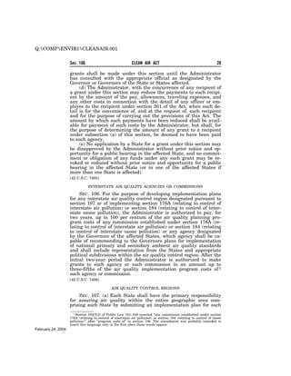 Q:COMPENVIR1CLEANAIR.001


                    Sec. 106                                CLEAN AIR ACT                                           20

                    grants shall be made under this section until the Administrator
                    has consulted with the appropriate official as designated by the
                    Governor or Governors of the State or States affected.
                         (d) The Administrator, with the concurrence of any recipient of
                    a grant under this section may reduce the payments to such recipi-
                    ent by the amount of the pay, allowances, traveling expenses, and
                    any other costs in connection with the detail of any officer or em-
                    ployee to the recipient under section 301 of the Act, when such de-
                    tail is for the convenience of, and at the request of, such recipient
                    and for the purpose of carrying out the provisions of this Act. The
                    amount by which such payments have been reduced shall be avail-
                    able for payment of such costs by the Administrator, but shall, for
                    the purpose of determining the amount of any grant to a recipient
                    under subsection (a) of this section, be deemed to have been paid
                    to such agency.
                         (e) No application by a State for a grant under this section may
                    be disapproved by the Administrator without prior notice and op-
                    portunity for a public hearing in the affected State, and no commit-
                    ment or obligation of any funds under any such grant may be re-
                    voked or reduced without prior notice and opportunity for a public
                    hearing in the affected State (or in one of the affected States if
                    more than one State is affected).
                    [42 U.S.C. 7405]

                               INTERSTATE AIR QUALITY AGENCIES OR COMMISSIONS

                         SEC. 106. For the purpose of developing implementation plans
                    for any interstate air quality control region designated pursuant to
                    section 107 or of implementing section 176A (relating to control of
                    interstate air pollution) or section 184 (relating to control of inter-
                    state ozone pollution), the Administrator is authorized to pay, for
                    two years, up to 100 per centum of the air quality planning pro-
                    gram costs of any commission established under section 176A (re-
                    lating to control of interstate air pollution) or section 184 (relating
                    to control of interstate ozone pollution) or any agency designated
                    by the Governors of the affected States, which agency shall be ca-
                    pable of recommending to the Governors plans for implementation
                    of national primary and secondary ambient air quality standards
                    and shall include representation from the States and appropriate
                    political subdivisions within the air quality control region. After the
                    initial two-year period the Administrator is authorized to make
                    grants to such agency or such commission in an amount up to
                    three-fifths of the air quality implementation program costs of 1
                    such agency or commission.
                    [42 U.S.C. 7406]

                                               AIR QUALITY CONTROL REGIONS

                         SEC. 107. (a) Each State shall have the primary responsibility
                    for assuring air quality within the entire geographic area com-
                    prising such State by submitting an implementation plan for such
                      1 Section 102(f)(2) of Public Law 101–549 inserted ‘‘any commission established under section
                    176A (relating to control of interstate air pollution) or section 184 (relating to control of ozone
                    pollution)’’ after ‘‘program costs of’’ in section 106. The amendment was probably intended to
                    insert this language only in the first place these words appear.
February 24, 2004
 