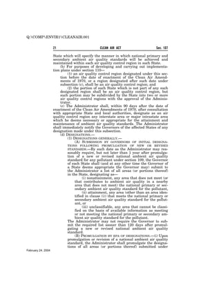 Q:COMPENVIR1CLEANAIR.001


                    21                          CLEAN AIR ACT                      Sec. 107

                    State which will specify the manner in which national primary and
                    secondary ambient air quality standards will be achieved and
                    maintained within each air quality control region in such State.
                         (b) For purposes of developing and carrying out implementa-
                    tion plans under section 110—
                              (1) an air quality control region designated under this sec-
                         tion before the date of enactment of the Clean Air Amend-
                         ments of 1970, or a region designated after such date under
                         subsection (c), shall be an air quality control region; and
                              (2) the portion of such State which is not part of any such
                         designated region shall be an air quality control region, but
                         such portion may be subdivided by the State into two or more
                         air quality control regions with the approval of the Adminis-
                         trator.
                         (c) The Administrator shall, within 90 days after the date of
                    enactment of the Clean Air Amendments of 1970, after consultation
                    with appropriate State and local authorities, designate as an air
                    quality control region any interstate area or major intrastate area
                    which he deems necessary or appropriate for the attainment and
                    maintenance of ambient air quality standards. The Administrator
                    shall immediately notify the Governors of the affected States of any
                    designation made under this subsection.
                         (d) DESIGNATIONS.—
                              (1) DESIGNATIONS GENERALLY.—
                                   (A) SUBMISSION BY GOVERNORS OF INITIAL DESIGNA-
                            TIONS FOLLOWING PROMULGATION OF NEW OR                REVISED
                            STANDARDS.—By such date as the Administrator         may rea-
                            sonably require, but not later than 1 year after promulga-
                            tion of a new or revised national ambient air quality
                            standard for any pollutant under section 109, the Governor
                            of each State shall (and at any other time the Governor of
                            a State deems appropriate the Governor may) submit to
                            the Administrator a list of all areas (or portions thereof)
                            in the State, designating as—
                                      (i) nonattainment, any area that does not meet (or
                                 that contributes to ambient air quality in a nearby
                                 area that does not meet) the national primary or sec-
                                 ondary ambient air quality standard for the pollutant,
                                      (ii) attainment, any area (other than an area iden-
                                 tified in clause (i)) that meets the national primary or
                                 secondary ambient air quality standard for the pollut-
                                 ant, or
                                      (iii) unclassifiable, any area that cannot be classi-
                                 fied on the basis of available information as meeting
                                 or not meeting the national primary or secondary am-
                                 bient air quality standard for the pollutant.
                            The Administrator may not require the Governor to sub-
                            mit the required list sooner than 120 days after promul-
                            gating a new or revised national ambient air quality
                            standard.
                                 (B) PROMULGATION BY EPA OF DESIGNATIONS.—(i) Upon
                            promulgation or revision of a national ambient air quality
                            standard, the Administrator shall promulgate the designa-
                            tions of all areas (or portions thereof) submitted under
February 24, 2004
 