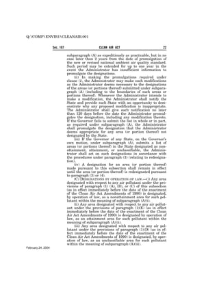 Q:COMPENVIR1CLEANAIR.001


                    Sec. 107                      CLEAN AIR ACT                           22

                               subparagraph (A) as expeditiously as practicable, but in no
                               case later than 2 years from the date of promulgation of
                               the new or revised national ambient air quality standard.
                               Such period may be extended for up to one year in the
                               event the Administrator has insufficient information to
                               promulgate the designations.
                                    (ii) In making the promulgations required under
                               clause (i), the Administrator may make such modifications
                               as the Administrator deems necessary to the designations
                               of the areas (or portions thereof) submitted under subpara-
                               graph (A) (including to the boundaries of such areas or
                               portions thereof). Whenever the Administrator intends to
                               make a modification, the Administrator shall notify the
                               State and provide such State with an opportunity to dem-
                               onstrate why any proposed modification is inappropriate.
                               The Administrator shall give such notification no later
                               than 120 days before the date the Administrator promul-
                               gates the designation, including any modification thereto.
                               If the Governor fails to submit the list in whole or in part,
                               as required under subparagraph (A), the Administrator
                               shall promulgate the designation that the Administrator
                               deems appropriate for any area (or portion thereof) not
                               designated by the State.
                                    (iii) If the Governor of any State, on the Governor’s
                               own motion, under subparagraph (A), submits a list of
                               areas (or portions thereof) in the State designated as non-
                               attainment, attainment, or unclassifiable, the Adminis-
                               trator shall act on such designations in accordance with
                               the procedures under paragraph (3) (relating to redesigna-
                               tion).
                                    (iv) A designation for an area (or portion thereof)
                               made pursuant to this subsection shall remain in effect
                               until the area (or portion thereof) is redesignated pursuant
                               to paragraph (3) or (4).
                                    (C) DESIGNATIONS BY OPERATION OF LAW.—(i) Any area
                               designated with respect to any air pollutant under the pro-
                               visions of paragraph (1) (A), (B), or (C) of this subsection
                               (as in effect immediately before the date of the enactment
                               of the Clean Air Act Amendments of 1990) is designated,
                               by operation of law, as a nonattainment area for such pol-
                               lutant within the meaning of subparagraph (A)(i).
                                    (ii) Any area designated with respect to any air pollut-
                               ant under the provisions of paragraph (1)(E) (as in effect
                               immediately before the date of the enactment of the Clean
                               Air Act Amendments of 1990) is designated by operation of
                               law, as an attainment area for such pollutant within the
                               meaning of subparagraph (A)(ii).
                                    (iii) Any area designated with respect to any air pol-
                               lutant under the provisions of paragraph (1)(D) (as in ef-
                               fect immediately before the date of the enactment of the
                               Clean Air Act Amendments of 1990) is designated, by oper-
                               ation of law, as an unclassifiable area for such pollutant
                               within the meaning of subparagraph (A)(iii).
February 24, 2004
 