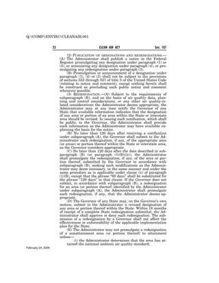 Q:COMPENVIR1CLEANAIR.001


                    23                           CLEAN AIR ACT                      Sec. 107

                              (2) PUBLICATION OF DESIGNATIONS AND REDESIGNATIONS.—
                         (A) The Administrator shall publish a notice in the Federal
                         Register promulgating any designation under paragraph (1) or
                         (5), or announcing any designation under paragraph (4), or pro-
                         mulgating any redesignation under paragraph (3).
                              (B) Promulgation or announcement of a designation under
                         paragraph (1), (4) or (5) shall not be subject to the provisions
                         of sections 553 through 557 of title 5 of the United States Code
                         (relating to notice and comment), except nothing herein shall
                         be construed as precluding such public notice and comment
                         whenever possible.
                              (3) REDESIGNATION.—(A) Subject to the requirements of
                         subparagraph (E), and on the basis of air quality data, plan-
                         ning and control considerations, or any other air quality-re-
                         lated considerations the Administrator deems appropriate, the
                         Administrator may at any time notify the Governor of any
                         State that available information indicates that the designation
                         of any area or portion of an area within the State or interstate
                         area should be revised. In issuing such notification, which shall
                         be public, to the Governor, the Administrator shall provide
                         such information as the Administrator may have available ex-
                         plaining the basis for the notice.
                              (B) No later than 120 days after receiving a notification
                         under subparagraph (A), the Governor shall submit to the Ad-
                         ministrator such redesignation, if any, of the appropriate area
                         (or areas) or portion thereof within the State or interstate area,
                         as the Governor considers appropriate.
                              (C) No later than 120 days after the date described in sub-
                         paragraph (B) (or paragraph (1)(B)(iii)), the Administrator
                         shall promulgate the redesignation, if any, of the area or por-
                         tion thereof, submitted by the Governor in accordance with
                         subparagraph (B), making such modifications as the Adminis-
                         trator may deem necessary, in the same manner and under the
                         same procedure as is applicable under clause (ii) of paragraph
                         (1)(B), except that the phrase ‘‘60 days’’ shall be substituted for
                         the phrase ‘‘120 days’’ in that clause. If the Governor does not
                         submit, in accordance with subparagraph (B), a redesignation
                         for an area (or portion thereof) identified by the Administrator
                         under subparagraph (A), the Administrator shall promulgate
                         such redesignation, if any, that the Administrator deems ap-
                         propriate.
                              (D) The Governor of any State may, on the Governor’s own
                         motion, submit to the Administrator a revised designation of
                         any area or portion thereof within the State. Within 18 months
                         of receipt of a complete State redesignation submittal, the Ad-
                         ministrator shall approve or deny such redesignation. The sub-
                         mission of a redesignation by a Governor shall not affect the
                         effectiveness or enforceability of the applicable implementation
                         plan for the State.
                              (E) The Administrator may not promulgate a redesignation
                         of a nonattainment area (or portion thereof) to attainment
                         unless—
                                   (i) the Administrator determines that the area has at-
                              tained the national ambient air quality standard;
February 24, 2004
 