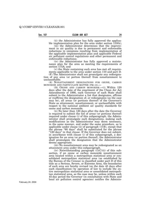 Q:COMPENVIR1CLEANAIR.001


                    Sec. 107                   CLEAN AIR ACT                           24

                                 (ii) the Administrator has fully approved the applica-
                            ble implementation plan for the area under section 110(k);
                                 (iii) the Administrator determines that the improve-
                            ment in air quality is due to permanent and enforceable
                            reductions in emissions resulting from implementation of
                            the applicable implementation plan and applicable Federal
                            air pollutant control regulations and other permanent and
                            enforceable reductions;
                                 (iv) the Administrator has fully approved a mainte-
                            nance plan for the area as meeting the requirements of
                            section 175A; and
                                 (v) the State containing such area has met all require-
                            ments applicable to the area under section 110 and part D.
                            (F) The Administrator shall not promulgate any redesigna-
                        tion of any area (or portion thereof) from nonattainment to
                        unclassifiable.
                            (4) NONATTAINMENT DESIGNATIONS FOR OZONE, CARBON
                        MONOXIDE AND PARTICULATE MATTER (PM–10).—
                                 (A) OZONE AND CARBON MONOXIDE.—(i) Within 120
                            days after the date of the enactment of the Clean Air Act
                            Amendments of 1990, each Governor of each State shall
                            submit to the Administrator a list that designates, affirms
                            or reaffirms the designation of, or redesignates (as the case
                            may be), all areas (or portions thereof) of the Governor’s
                            State as attainment, nonattainment, or unclassifiable with
                            respect to the national ambient air quality standards for
                            ozone and carbon monoxide.
                                 (ii) No later than 120 days after the date the Governor
                            is required to submit the list of areas (or portions thereof)
                            required under clause (i) of this subparagraph, the Admin-
                            istrator shall promulgate such designations, making such
                            modifications as the Administrator may deem necessary,
                            in the same manner, and under the same procedure, as is
                            applicable under clause (ii) of paragraph (1)(B), except that
                            the phrase ‘‘60 days’’ shall be substituted for the phrase
                            ‘‘120 days’’ in that clause. If the Governor does not submit,
                            in accordance with clause (i) of this subparagraph, a des-
                            ignation for an area (or portion thereof), the Administrator
                            shall promulgate the designation that the Administrator
                            deems appropriate.
                                 (iii) No nonattainment area may be redesignated as an
                            attainment area under this subparagraph.
                                 (iv) Notwithstanding paragraph (1)(C)(ii) of this sub-
                            section, if an ozone or carbon monoxide nonattainment
                            area located within a metropolitan statistical area or con-
                            solidated metropolitan statistical area (as established by
                            the Bureau of the Census) is classified under part D of this
                            title as a Serious, Severe, or Extreme Area, the boundaries
                            of such area are hereby revised (on the date 45 days after
                            such classification) by operation of law to include the en-
                            tire metropolitan statistical area or consolidated metropoli-
                            tan statistical area, as the case may be, unless within such
                            45-day period the Governor (in consultation with State and
                            local air pollution control agencies) notifies the Adminis-
February 24, 2004
 