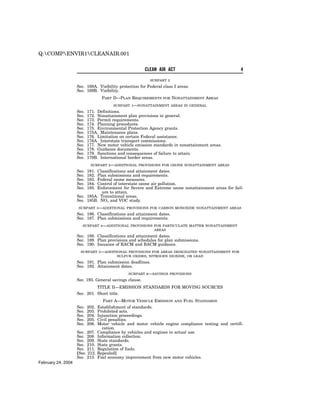 Q:COMPENVIR1CLEANAIR.001


                                                        CLEAN AIR ACT                                 4

                                                           SUBPART 2
                    Sec. 169A. Visibility protection for Federal class I areas.
                    Sec. 169B. Visibility.
                                    PART D—PLAN REQUIREMENTS     FOR   NONATTAINMENT AREAS
                                         SUBPART   1—NONATTAINMENT     AREAS IN GENERAL
                    Sec.   171. Definitions.
                    Sec.   172. Nonattainment plan provisions in general.
                    Sec.   173. Permit requirements.
                    Sec.   174. Planning procedures.
                    Sec.   175. Environmental Protection Agency grants.
                    Sec.   175A. Maintenance plans.
                    Sec.   176. Limitation on certain Federal assistance.
                    Sec.   176A. Interstate transport commissions.
                    Sec.   177. New motor vehicle emission standards in nonattainment areas.
                    Sec.   178. Guidance documents.
                    Sec.   179. Sanctions and consequences of failure to attain.
                    Sec.   179B. International border areas.
                            SUBPART 2—ADDITIONAL PROVISIONS FOR OZONE NONATTAINMENT AREAS
                    Sec.   181.
                             Classifications and attainment dates.
                    Sec.   182.
                             Plan submissions and requirements.
                    Sec.   183.
                             Federal ozone measures.
                    Sec.   184.
                             Control of interstate ozone air pollution.
                    Sec.   185.
                             Enforcement for Severe and Extreme ozone nonattainment areas for fail-
                                ure to attain.
                    Sec. 185A. Transitional areas.
                    Sec. 185B. NOx and VOC study.
                     SUBPART 3—ADDITIONAL PROVISIONS FOR CARBON         MONOXIDE NONATTAINMENT AREAS
                    Sec. 186. Classifications and attainment dates.
                    Sec. 187. Plan submissions and requirements.
                       SUBPART 4—ADDITIONAL PROVISIONS FOR PARTICULATE MATTER NONATTAINMENT
                                                       AREAS
                    Sec. 188. Classifications and attainment dates.
                    Sec. 189. Plan provisions and schedules for plan submissions.
                    Sec. 190. Issuance of RACM and BACM guidance.
                      SUBPART 5—ADDITIONAL PROVISIONS FOR AREAS DESIGNATED NONATTAINMENT FOR
                                      SULFUR OXIDES, NITROGEN DIOXIDE, OR LEAD
                    Sec. 191. Plan submission deadlines.
                    Sec. 192. Attainment dates.
                                                 SUBPART 6—SAVINGS PROVISIONS
                    Sec. 193. General savings clause.
                              TITLE II—EMISSION STANDARDS FOR MOVING SOURCES
                    Sec. 201. Short title.
                                     PART A—MOTOR VEHICLE EMISSION AND FUEL STANDARDS
                    Sec.   202.   Establishment of standards.
                    Sec.   203.   Prohibited acts.
                    Sec.   204.   Injunction proceedings.
                    Sec.   205.   Civil penalties.
                    Sec.   206.   Motor vehicle and motor vehicle engine compliance testing and certifi-
                                    cation.
                    Sec. 207.     Compliance by vehicles and engines in actual use.
                    Sec. 208.     Information collection.
                    Sec. 209.     State standards.
                    Sec. 210.     State grants.
                    Sec. 211.     Regulation of fuels.
                    [Sec. 212.    Repealed]
                    Sec. 213.     Fuel economy improvement from new motor vehicles.
February 24, 2004
 