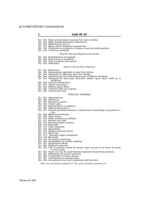 Q:COMPENVIR1CLEANAIR.001


                    5                                         CLEAN AIR ACT

                    Sec.   214.    Study of particulate emissions from motor vehicles.
                    Sec.   215.    High altitude performance adjustments.
                    Sec.   216.    Definitions for part A.
                    Sec.   217.    Motor vehicle compliance program fees.
                    Sec.   218.    Prohibition on production of engines requiring leaded gasoline.
                    Sec.   219.    Urban bus standards.
                                               PART B—AIRCRAFT EMISSION STANDARDS
                    Sec.   231.    Establishment of standards.
                    Sec.   232.    Enforcement of standards.
                    Sec.   233.    State standards and controls.
                    Sec.   234.    Definitions.
                                                    PART C—CLEAN FUEL VEHICLES
                    Sec.   241.    Definitions.
                    Sec.   242.    Requirements applicable to clean fuel vehicles.
                    Sec.   243.    Standards for light-duty clean fuel vehicles.
                    Sec.   244.    Administration and enforcement as per California standards.
                    Sec.   245.    Standards for heavy-duty clean-fuel vehicles (gvwr above 8,500 up to
                                     26,000 lbs).
                    Sec.   246.    Centrally fueled fleets.
                    Sec.   247.    Vehicle conversions.
                    Sec.   248.    Federal agency fleets.
                    Sec.   249.    California pilot test program.
                    Sec.   250.    General provisions.
                                                    TITLE III—GENERAL
                    Sec.   301.Administration.
                    Sec.   302.Definitions.
                    Sec.   303.Emergency powers.
                    Sec.   304.Citizen suits.
                    Sec.   305.Representation in litigation.
                    Sec.   306.Federal procurement.
                    Sec.   307.General provisions relating to administrative proceedings and judicial re-
                                 view.
                    Sec. 308. Mandatory licensing.
                    Sec. 309. Policy review.
                    Sec. 310. Other authority not affected.
                    Sec. 311. Records and audit.
                    Sec. 312. Economic impact analyses.
                    [Sec. 313. Repealed]
                    Sec. 314. Labor standards.
                    Sec. 315. Separability.
                    Sec. 316. Sewage treatment grants.
                    Sec. 317. Short title.
                    Sec. 317.1 Economic impact assessment.
                    [Sec. 318. Repealed]
                    Sec. 319. Air quality monitoring.
                    Sec. 320. Standardized air quality modeling.
                    Sec. 321. Employment effects.
                    Sec. 322. Employee protection.
                    Sec. 323. Cost of emission control for certain vapor recovery to be borne by owner
                                 of retail outlet.
                    Sec. 324. Vapor recovery for small business marketers of petroleum products.
                    Sec. 325. Exemptions for certain territories.
                    Sec. 326. Construction of certain clauses.
                    Sec. 327. Authorization of appropriations.
                    Sec. 328. Air pollution from outer continental shelf activities.
                        1 There   are two sections numbered 317. This section should be numbered 318.




February 24, 2004
 