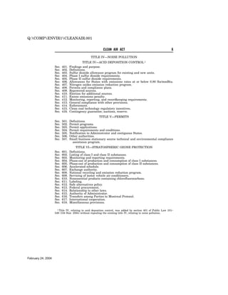 Q:COMPENVIR1CLEANAIR.001


                                                          CLEAN AIR ACT                                         6

                                                 TITLE IV—NOISE POLLUTION
                                            TITLE IV—ACID DEPOSITION CONTROL 1
                    Sec.   401.   Findings and purpose.
                    Sec.   402.   Definitions.
                    Sec.   403.   Sulfur dioxide allowance program for existing and new units.
                    Sec.   404.   Phase I sulfur dioxide requirements.
                    Sec.   405.   Phase II sulfur dioxide requirements.
                    Sec.   406.   Allowances for States with emissions rates at or below 0.80 lbs/mmBtu.
                    Sec.   407.   Nitrogen oxides emission reduction program.
                    Sec.   408.   Permits and compliance plans.
                    Sec.   409.   Repowered sources.
                    Sec.   410.   Election for additional sources.
                    Sec.   411.   Excess emissions penalty.
                    Sec.   412.   Monitoring, reporting, and recordkeeping requirements.
                    Sec.   413.   General compliance with other provisions.
                    Sec.   414.   Enforcement.
                    Sec.   415.   Clean coal technology regulatory incentives.
                    Sec.   416.   Contingency guarantee; auctions, reserve.
                                                       TITLE V—PERMITS
                    Sec.   501.   Definitions.
                    Sec.   502.   Permit programs.
                    Sec.   503.   Permit applications.
                    Sec.   504.   Permit requirements and conditions.
                    Sec.   505.   Notification to Administrator and contiguous States.
                    Sec.   506.   Other authorities.
                    Sec.   507.   Small business stationary source technical and environmental compliance
                                    assistance program.
                                       TITLE VI—STRATOSPHERIC OZONE PROTECTION
                    Sec.   601.   Definitions.
                    Sec.   602.   Listing of class I and class II substances.
                    Sec.   603.   Monitoring and reporting requirements.
                    Sec.   604.   Phase-out of production and consumption of class I substances.
                    Sec.   605.   Phase-out of production and consumption of class II substances.
                    Sec.   606.   Accelerated schedule.
                    Sec.   607.   Exchange authority.
                    Sec.   608.   National recycling and emission reduction program.
                    Sec.   609.   Servicing of motor vehicle air conditioners.
                    Sec.   610.   Nonessential products containing chlorofluorocarbons.
                    Sec.   611.   Labeling.
                    Sec.   612.   Safe alternatives policy.
                    Sec.   613.   Federal procurement.
                    Sec.   614.   Relationship to other laws.
                    Sec.   615.   Authority of Administrator.
                    Sec.   616.   Transfers among Parties to Montreal Protocol.
                    Sec.   617.   International cooperation.
                    Sec.   618.   Miscellaneous provisions.

                      1 Title IV, relating to acid deposition control, was added by section 401 of Public Law 101–
                    549 (104 Stat. 2584) without repealing the existing title IV, relating to noise pollution.




February 24, 2004
 