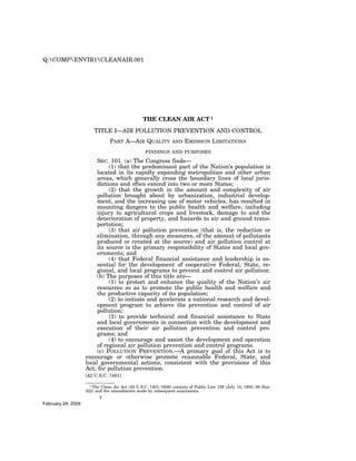 Q:COMPENVIR1CLEANAIR.001




                                                 THE CLEAN AIR ACT 1
                        TITLE I—AIR POLLUTION PREVENTION AND CONTROL
                                PART A—AIR QUALITY              AND   EMISSION LIMITATIONS
                                                  FINDINGS AND PURPOSES

                         SEC. 101. (a) The Congress finds—
                              (1) that the predominant part of the Nation’s population is
                         located in its rapidly expanding metropolitan and other urban
                         areas, which generally cross the boundary lines of local juris-
                         dictions and often extend into two or more States;
                              (2) that the growth in the amount and complexity of air
                         pollution brought about by urbanization, industrial develop-
                         ment, and the increasing use of motor vehicles, has resulted in
                         mounting dangers to the public health and welfare, including
                         injury to agricultural crops and livestock, damage to and the
                         deterioration of property, and hazards to air and ground trans-
                         portation;
                              (3) that air pollution prevention (that is, the reduction or
                         elimination, through any measures, of the amount of pollutants
                         produced or created at the source) and air pollution control at
                         its source is the primary responsibility of States and local gov-
                         ernments; and
                              (4) that Federal financial assistance and leadership is es-
                         sential for the development of cooperative Federal, State, re-
                         gional, and local programs to prevent and control air pollution.
                         (b) The purposes of this title are—
                              (1) to protect and enhance the quality of the Nation’s air
                         resources so as to promote the public health and welfare and
                         the productive capacity of its population;
                              (2) to initiate and accelerate a national research and devel-
                         opment program to achieve the prevention and control of air
                         pollution;
                              (3) to provide technical and financial assistance to State
                         and local governments in connection with the development and
                         execution of their air pollution prevention and control pro-
                         grams; and
                              (4) to encourage and assist the development and operation
                         of regional air pollution prevention and control programs.
                         (c) POLLUTION PREVENTION.—A primary goal of this Act is to
                    encourage or otherwise promote reasonable Federal, State, and
                    local governmental actions, consistent with the provisions of this
                    Act, for pollution prevention.
                    [42 U.S.C. 7401]

                      1 The Clean Air Act (42 U.S.C. 7401–7626) consists of Public Law 159 (July 14, 1955; 69 Stat.
                    322) and the amendments made by subsequent enactments.
                           7
February 24, 2004
 
