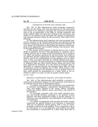 Q:COMPENVIR1CLEANAIR.001


                    Sec. 102                    CLEAN AIR ACT                            8

                                  COOPERATIVE ACTIVITIES AND UNIFORM LAWS

                         SEC. 102. (a) The Administrator shall encourage cooperative
                    activities by the States and local governments for the prevention
                    and control of air pollution; encourage the enactment of improved
                    and, so far as practicable in the light of varying conditions and
                    needs, uniform State and local laws relating to the prevention and
                    control of air pollution; and encourage the making of agreements
                    and compacts between States for the prevention and control of air
                    pollution.
                         (b) The Administrator shall cooperate with and encourage coop-
                    erative activities by all Federal departments and agencies having
                    functions relating to the prevention and control of air pollution, so
                    as to assure the utilization in the Federal air pollution control pro-
                    gram of all appropriate and available facilities and resources with-
                    in the Federal Government.
                         (c) The consent of the Congress is hereby given to two or more
                    States to negotiate and enter into agreements or compacts, not in
                    conflict with any law or treaty of the United States, for (1) coopera-
                    tive effort and mutual assistance for the prevention and control of
                    air pollution and the enforcement of their respective laws relating
                    thereto, and (2) the establishment of such agencies, joint or other-
                    wise, as they may deem desirable for making effective such agree-
                    ments or compacts. No such agreement or compact shall be binding
                    or obligatory upon any State a party thereto unless and until it has
                    been approved by Congress. It is the intent of Congress that no
                    agreement or compact entered into between States after the date
                    of enactment of the Air Quality Act of 1967, which relates to the
                    control and abatement of air pollution in an air quality control re-
                    gion, shall provide for participation by a State which is not in-
                    cluded (in whole or in part) in such air quality control region.
                    [42 U.S.C. 7402]

                         RESEARCH, INVESTIGATION, TRAINING, AND OTHER ACTIVITIES

                         SEC. 103. (a) The Administrator shall establish a national re-
                    search and development program for the prevention and control of
                    air pollution and as part of such program shall—
                              (1) conduct, and promote the coordination and acceleration
                         of, research, investigations, experiments, demonstrations, sur-
                         veys, and studies relating to the causes, effects (including
                         health and welfare effects), extent, prevention, and control of
                         air pollution;
                              (2) encourage, cooperate with, and render technical serv-
                         ices and provide financial assistance to air pollution control
                         agencies and other appropriate public or private agencies, in-
                         stitutions, and organizations, and individuals in the conduct of
                         such activities;
                              (3) conduct investigations and research and make surveys
                         concerning any specific problem of air pollution in cooperation
                         with any air pollution control agency with a view to recom-
                         mending a solution of such problem, if he is requested to do so
                         by such agency or if, in his judgment, such problem may affect
                         any community or communities in a State other than that in
February 24, 2004
 