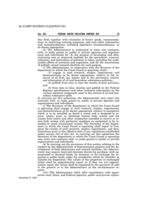 Q:COMPWATER2CLEANWAT.001


                    Sec. 104         FEDERAL WATER POLLUTION CONTROL ACT                 10

                    this field, together with estimates of future needs, recommenda-
                    tions on improving training programs, and such other information
                    and recommendations, including legislative recommendations, as
                    he deems appropriate.
                         (h) The Administrator is authorized to enter into contracts,
                    with, or make grants to, public or private agencies and organiza-
                    tions and individuals for (A) the purpose of developing and dem-
                    onstrating new or improved methods for the prevention, removal,
                    reduction, and elimination of pollution in lakes, including the unde-
                    sirable effects of nutrients and vegetation, and (B) the construction
                    of publicly owned research facilities for such purpose.
                         (i) The Administrator, in cooperation with the Secretary of the
                    department in which the Coast Guard is operating, shall—
                              (1) engage in such research, studies, experiments, and
                         demonstrations as he deems appropriate, relative to the re-
                         moval of oil from any waters and to the prevention, control,
                         and elimination of oil and hazardous substances pollution;
                              (2) publish from time to time the results of such activities;
                         and
                              (3) from time to time, develop and publish in the Federal
                         Register specifications and other technical information on the
                         various chemical compounds used in the control of oil and haz-
                         ardous substances spills.
                    In carrying out this subsection, the Administrator may enter into
                    contracts with, or make grants to, public or private agencies and
                    organizations and individuals.
                         (j) The Secretary of the department in which the Coast Guard
                    is operating shall engage in such research, studies, experiments,
                    and demonstrations as he deems appropriate relative to equipment
                    which is to be installed on board a vessel and is designed to re-
                    ceive, retain, treat, or discharge human body wastes and the
                    wastes from toilets and other receptacles intended to receive or re-
                    tain body wastes with particular emphasis on equipment to be in-
                    stalled on small recreational vessels. The Secretary of the depart-
                    ment in which the Coast Guard is operating shall report to Con-
                    gress the results of such research, studies, experiments, and dem-
                    onstrations prior to the effective date of any regulations established
                    under section 312 of this Act. In carrying out this subsection the
                    Secretary of the department in which the Coast Guard is operating
                    may enter into contracts with, or make grants to, public or private
                    organizations and individuals.
                         (k) In carrying out the provisions of this section relating to the
                    conduct by the Administrator of demonstration projects and the de-
                    velopment of field laboratories and reseach facilities, the Adminis-
                    trator may acquire land and interests therein by purchase, with ap-
                    propriated or donated funds, by donation, or by exchange for ac-
                    quired or public lands under his jurisdiction which he classifies as
                    suitable for disposition. The values of the properties so exchanged
                    either shall be approximately equal, or if they are not approxi-
                    mately equal, the values shall be equalized by the payment of cash
                    to the grantor or to the Administrator as the circumstances re-
                    quire.
                         (l)(1) The Administrator shall, after consultation with appro-
                    priate local, State, and Federal agencies, public and private organi-
November 27, 2002
 