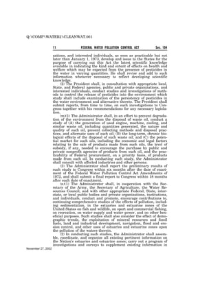 Q:COMPWATER2CLEANWAT.001


                    11               FEDERAL WATER POLLUTION CONTROL ACT          Sec. 104

                    zations, and interested individuals, as soon as practicable but not
                    later than January 1, 1973, develop and issue to the States for the
                    purpose of carrying out this Act the latest scientific knowledge
                    available in indicating the kind and extent of effects on health and
                    welfare which may be expected from the presence of pesticides in
                    the water in varying quantities. He shall revise and add to such
                    information whenever necessary to reflect developing scientific
                    knowledge.
                         (2) The President shall, in consultation with appropriate local,
                    State, and Federal agencies, public and private organizations, and
                    interested individuals, conduct studies and investigations of meth-
                    ods to control the release of pesticides into the environment which
                    study shall include examination of the persistency of pesticides in
                    the water environment and alternative thereto. The President shall
                    submit reports, from time to time, on such investigations to Con-
                    gress together with his recommendations for any necessary legisla-
                    tion.
                         (m)(1) The Administrator shall, in an effort to prevent degrada-
                    tion of the environment from the disposal of waste oil, conduct a
                    study of (A) the generation of used engine, machine, cooling, and
                    similar waste oil, including quantities generated, the nature and
                    quality of such oil, present collecting methods and disposal prac-
                    tices, and alternate uses of such oil; (B) the long-term, chronic bio-
                    logical effects of the disposal of such waste oil; and (C) the poten-
                    tial market for such oils, including the economic and legal factors
                    relating to the sale of products made from such oils, the level of
                    subsidy, if any, needed to encourage the purchase by public and
                    private nonprofit agencies of products from such oil, and the prac-
                    ticability of Federal procurement, on a priority basis, of products
                    made from such oil. In conducting such study, the Administrator
                    shall consult with affected industries and other persons.
                         (2) The Administrator shall report the preliminary results of
                    such study to Congress within six months after the date of enact-
                    ment of the Federal Water Pollution Control Act Amendments of
                    1972, and shall submit a final report to Congress within 18 months
                    after such date of enactment.
                         (n)(1) The Administrator shall, in cooperation with the Sec-
                    retary of the Army, the Secretary of Agriculture, the Water Re-
                    sources Council, and with other appropriate Federal, State, inter-
                    state, or local public bodies and private organizations, institutions,
                    and individuals, conduct and promote, encourage contributions to,
                    continuing comprehensive studies of the effects of pollution, includ-
                    ing sedimentation, in the estuaries and estuarine zones of the
                    United States on fish and wildlife, on sport and commercial fishing,
                    on recreation, on water supply and water power, and on other ben-
                    eficial purposes. Such studies shall also consider the effect of demo-
                    graphic trends, the exploitation of mineral resources and fossil
                    fuels, land and industrial development, navigation, flood and ero-
                    sion control, and other uses of estuaries and estuarine zones upon
                    the pollution of the waters therein.
                         (2) In conducting such studies, the Administrator shall assem-
                    ble, coordinate, and organize all existing pertinent information on
                    the Nation’s estuaries and estuarine zones; carry out a program of
                    investigations and surveys to supplement existing information in
November 27, 2002
 