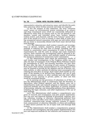 Q:COMPWATER2CLEANWAT.001


                    Sec. 104         FEDERAL WATER POLLUTION CONTROL ACT                12

                    representative estuaries and estuarine zones; and identify the prob-
                    lems and areas where further research and study are required.
                         (3) For the purpose of this subsection, the term ‘‘estuarine
                    zones’’ means an environmental system consisting of an estuary
                    and those transitional areas which are consistently influenced or
                    affected by water from an estuary such as, but not limited to, salt
                    marshes, coastal and intertidal areas, bays, harbors, lagoons,
                    inshore waters, and channels, and the term ‘‘estuary’’ means all or
                    part of the mouth of a river or stream or other body of water hav-
                    ing unimpaired natural connection with open sea and within which
                    the sea water is measurably diluted with fresh water derived from
                    land drainage.
                         (o)(1) The Administrator shall conduct research and investiga-
                    tions on devices, systems, incentives, pricing policy, and other
                    methods of reducing the total flow of sewage, including, but not
                    limited to, unnecessary water consumption in order to reduce the
                    requirements for, and the costs of, sewage and waste treatment
                    services. Such research and investigations shall be directed to de-
                    velop devices, systems, policies, and methods capable of achieving
                    the maximum reduction of unnecessary water consumption.
                         (2) The Administrator shall report the preliminary results of
                    such studies and investigations to the Congress within one year
                    after the date of enactment of the Federal Water Pollution Control
                    Act Amendments of 1972, and annually thereafter not later than
                    90 days after the date of convening of each session of Congress.
                    Such report shall include recommendations for any legislation that
                    may be required to provide for the adoption and use of devices, sys-
                    tems, policies, or other methods of reducing water consumption and
                    reducing the total flow of sewage. Such report shall include an esti-
                    mate of the benefits to be derived from adoption and use of such
                    devices, systems, policies, or other methods and also shall reflect
                    estimates of any increase in private, public, or other cost that
                    would be occasioned thereby.
                         (p) In carrying out the provisions of subsection (a) of this sec-
                    tion the Administrator shall, in cooperation with the Secretary of
                    Agriculture, other Federal agencies, and the States, carry out a
                    comprehensive study and research program to determine new and
                    improved methods and the better application of existing methods
                    of preventing, reducing, and eliminating pollution from agriculture,
                    including the legal, economic, and other implications of the use of
                    such methods.
                         (q)(1) The Administrator shall conduct a comprehensive pro-
                    gram of research and investigation and pilot project implementa-
                    tion into new and improved methods of preventing, reducing, stor-
                    ing, collecting, treating, or otherwise eliminating pollution from
                    sewage in rural and other areas where collection of sewage in con-
                    ventional, community-wide sewage collection systems is imprac-
                    tical, uneconomical, or otherwise infeasible, or where soil conditions
                    or other factors preclude the use of septic tank and drainage field
                    systems.
                         (2) The Administrator shall conduct a comprehensive program
                    of research and investigation and pilot project implementation into
                    new and improved methods for the collection and treatment of sew-
November 27, 2002
 