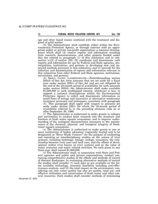 Q:COMPWATER2CLEANWAT.001


                    13               FEDERAL WATER POLLUTION CONTROL ACT          Sec. 104

                    age and other liquid wastes combined with the treatment and dis-
                    posal of solid wastes.
                         (3) The Administrator shall establish, either within the Envi-
                    ronmental Protection Agency, or through contract with an appro-
                    priate public or private non-profit organization, a national clearing-
                    house which shall (A) receive reports and information resulting
                    from research, demonstrations, and other projects funded under
                    this Act related to paragraph (1) of this subsection and to sub-
                    section (e)(2) of section 105; (B) coordinate and disseminate such
                    reports and information for use by Federal and State agencies, mu-
                    nicipalities, institutions, and persons in developing new and im-
                    proved methods pursuant to this subsection; and (C) provide for the
                    collection and dissemination of reports and information relevant to
                    this subsection from other Federal and State agencies, institutions,
                    universities, and persons.
                         (4) SMALL FLOWS CLEARINGHOUSE.—Notwithstanding section
                         205(d) of this Act, from amounts that are set aside for a fiscal
                         year under section 205(i) of this Act and are not obligated by
                         the end of the 24-month period of availability for such amounts
                         under section 205(d), the Administrator shall make available
                         $1,000,000 or such unobligated amount, whichever is less, to
                         support a national clearinghouse within the Environmental
                         Protection Agency to collect and disseminate information on
                         small flows of sewage and innovative or alternative wastewater
                         treatment processes and techniques, consistent with paragraph
                         (3). This paragraph shall apply with respect to amounts set
                         aside under section 205(i) for which the 24-month period of
                         availability referred to in the preceding sentence ends on or
                         after September 30, 1986.
                         (r) The Administrator is authorized to make grants to colleges
                    and universities to conduct basic research into the structure and
                    function of fresh water aquatic ecosystems, and to improve under-
                    standing of the ecological characteristics necessary to the mainte-
                    nance of the chemical, physical, and biological integrity of fresh-
                    water aquatic ecosystems.
                         (s) The Administrator is authorized to make grants to one or
                    more institutions of higher education (regionally located and to be
                    designated as ‘‘River Study Centers’’) for the purpose of conducting
                    and reporting on interdisciplinary studies on the nature of river
                    systems, including hydrology, biology, ecology, economics, the rela-
                    tionship between river uses and land uses, and the effects of devel-
                    opment within river basins on river systems and on the value of
                    water resources and water related activities. No such grant in any
                    fiscal year shall exceed $1,000,000.
                         (t) The Administrator shall, in cooperation with State and Fed-
                    eral agencies and public and private organizations, conduct con-
                    tinuing comprehensive studies of the effects and methods of control
                    of thermal discharges. In evaluating alternative methods of control
                    the studies shall consider (1) such data as are available on the lat-
                    est available technology, economic feasibility including cost-effec-
                    tiveness analysis, and (2) the total impact on the environment, con-
                    sidering not only water quality but also air quality, land use, and
                    effective utilization and conservation of fresh water and other nat-
                    ural resources. Such studies shall consider methods of minimizing
November 27, 2002
 