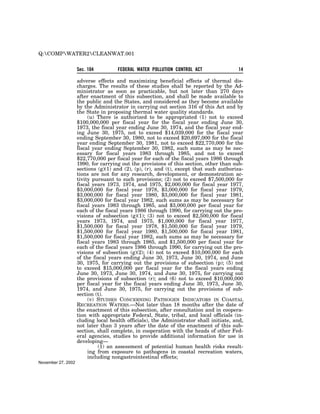 Q:COMPWATER2CLEANWAT.001


                    Sec. 104         FEDERAL WATER POLLUTION CONTROL ACT                14

                    adverse effects and maximizing beneficial effects of thermal dis-
                    charges. The results of these studies shall be reported by the Ad-
                    ministrator as soon as practicable, but not later than 270 days
                    after enactment of this subsection, and shall be made available to
                    the public and the States, and considered as they become available
                    by the Administrator in carrying out section 316 of this Act and by
                    the State in proposing thermal water quality standards.
                         (u) There is authorized to be appropriated (1) not to exceed
                    $100,000,000 per fiscal year for the fiscal year ending June 30,
                    1973, the fiscal year ending June 30, 1974, and the fiscal year end-
                    ing June 30, 1975, not to exceed $14,039,000 for the fiscal year
                    ending September 30, 1980, not to exceed $20,697,000 for the fiscal
                    year ending September 30, 1981, not to exceed $22,770,000 for the
                    fiscal year ending September 30, 1982, such sums as may be nec-
                    essary for fiscal years 1983 through 1985, and not to exceed
                    $22,770,000 per fiscal year for each of the fiscal years 1986 through
                    1990, for carrying out the provisions of this section, other than sub-
                    sections (g)(1) and (2), (p), (r), and (t), except that such authoriza-
                    tions are not for any research, development, or demonstration ac-
                    tivity pursuant to such provisions; (2) not to exceed $7,500,000 for
                    fiscal years 1973, 1974, and 1975, $2,000,000 for fiscal year 1977,
                    $3,000,000 for fiscal year 1978, $3,000,000 for fiscal year 1979,
                    $3,000,000 for fiscal year 1980, $3,000,000 for fiscal year 1981,
                    $3,000,000 for fiscal year 1982, such sums as may be necessary for
                    fiscal years 1983 through 1985, and $3,000,000 per fiscal year for
                    each of the fiscal years 1986 through 1990, for carrying out the pro-
                    visions of subsection (g)(1); (3) not to exceed $2,500,000 for fiscal
                    years 1973, 1974, and 1975, $1,000,000 for fiscal year 1977,
                    $1,500,000 for fiscal year 1978, $1,500,000 for fiscal year 1979,
                    $1,500,000 for fiscal year 1980, $1,500,000 for fiscal year 1981,
                    $1,500,000 for fiscal year 1982, such sums as may be necessary for
                    fiscal years 1983 through 1985, and $1,500,000 per fiscal year for
                    each of the fiscal years 1986 through 1990, for carrying out the pro-
                    visions of subsection (g)(2); (4) not to exceed $10,000,000 for each
                    of the fiscal years ending June 30, 1973, June 30, 1974, and June
                    30, 1975, for carrying out the provisions of subsection (p); (5) not
                    to exceed $15,000,000 per fiscal year for the fiscal years ending
                    June 30, 1973, June 30, 1974, and June 30, 1975, for carrying out
                    the provisions of subsection (r); and (6) not to exceed $10,000,000
                    per fiscal year for the fiscal years ending June 30, 1973, June 30,
                    1974, and June 30, 1975, for carrying out the provisions of sub-
                    section (t).
                         (v) STUDIES CONCERNING PATHOGEN INDICATORS IN COASTAL
                    RECREATION WATERS.—Not later than 18 months after the date of
                    the enactment of this subsection, after consultation and in coopera-
                    tion with appropriate Federal, State, tribal, and local officials (in-
                    cluding local health officials), the Administrator shall initiate, and,
                    not later than 3 years after the date of the enactment of this sub-
                    section, shall complete, in cooperation with the heads of other Fed-
                    eral agencies, studies to provide additional information for use in
                    developing—
                              (1) an assessment of potential human health risks result-
                         ing from exposure to pathogens in coastal recreation waters,
                         including nongastrointestinal effects;
November 27, 2002
 
