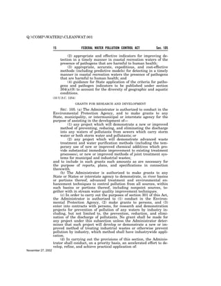Q:COMPWATER2CLEANWAT.001

                    15                 FEDERAL WATER POLLUTION CONTROL ACT         Sec. 105

                              (2) appropriate and effective indicators for improving de-
                         tection in a timely manner in coastal recreation waters of the
                         presence of pathogens that are harmful to human health;
                              (3) appropriate, accurate, expeditious, and cost-effective
                         methods (including predictive models) for detecting in a timely
                         manner in coastal recreation waters the presence of pathogens
                         that are harmful to human health; and
                              (4) guidance for State application of the criteria for patho-
                         gens and pathogen indicators to be published under section
                         304(a)(9) to account for the diversity of geographic and aquatic
                         conditions.
                    (33 U.S.C. 1254)

                                   GRANTS FOR RESEARCH AND DEVELOPMENT

                         SEC. 105. (a) The Administrator is authorized to conduct in the
                    Environmental Protection Agency, and to make grants to any
                    State, municipality, or intermunicipal or interstate agency for the
                    purpose of assisting in the development of—
                              (1) any project which will demonstrate a new or improved
                         method of preventing, reducing, and eliminating the discharge
                         into any waters of pollutants from sewers which carry storm
                         water or both storm water and pollutants; or
                              (2) any project which will demonstrate advanced waste
                         treatment and water purification methods (including the tem-
                         porary use of new or improved chemical additives which pro-
                         vide substantial immediate improvement to existing treatment
                         processes), or new or improved methods of joint treatment sys-
                         tems for municipal and industrial wastes;
                    and to include in such grants such amounts as are necessary for
                    the purpose of reports, plans, and specifications in connection
                    therewith.
                         (b) The Administrator is authorized to make grants to any
                    State or States or interstate agency to demonstrate, in river basins
                    or portions thereof, advanced treatment and environmental en-
                    hancement techniques to control pollution from all sources, within
                    such basins or portions thereof, including nonpoint sources, to-
                    gether with in stream water quality improvement techniques.
                         (c) In order to carry out the purposes of section 301 of this Act,
                    the Administrator is authorized to (1) conduct in the Environ-
                    mental Protection Agency, (2) make grants to persons, and (3)
                    enter into contracts with persons, for research and demonstration
                    projects for prevention of pollution of any waters by industry in-
                    cluding, but not limited to, the prevention, reduction, and elimi-
                    nation of the discharge of pollutants. No grant shall be made for
                    any project under this subsection unless the Administrator deter-
                    mines that such project will develop or demonstrate a new or im-
                    proved method of treating industrial wastes or otherwise prevent
                    pollution by industry, which method shall have industrywide appli-
                    cation.
                         (d) In carrying out the provisions of this section, the Adminis-
                    trator shall conduct, on a priority basis, an accelerated effort to de-
                    velop, refine, and achieve practical application of:
November 27, 2002
 