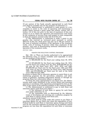 Q:COMPWATER2CLEANWAT.001


                    17                 FEDERAL WATER POLLUTION CONTROL ACT        Sec. 106

                    10 per centum of the funds actually appropriated in each fiscal
                    year shall be available only for the purposes of subsection (e).
                         (i) The Administrator is authorized to make grants to a mu-
                    nicipality to assist in the costs of operating and maintaining a
                    project which received a grant under this section, section 104, or
                    section 113 of this Act prior to the date of enactment of this sub-
                    section so as to reduce the operation and maintenance costs borne
                    by the recipients of services from such project to costs comparable
                    to those for projects assisted under title II of this Act.
                         (j) The Administrator is authorized to make a grant to any
                    grantee who received an increased grant pursuant to section
                    202(a)(2) of this Act. Such grant may pay up to 100 per centum of
                    the costs of technical evaluation of the operation of the treatment
                    works, costs of training of persons (other than employees of the
                    grantee), and costs of disseminating technical information on the
                    operation of the treatment works.
                    (33 U.S.C. 1255)

                                  GRANTS FOR POLLUTION CONTROL PROGRAMS

                         SEC. 106. (a) There are hereby authorized to be appropriated
                    the following sums, to remain available until expended, to carry
                    out the purposes of this section—
                              (1) $60,000,000 for the fiscal year ending June 30, 1973;
                         and
                              (2) $75,000,000 for the fiscal year ending June 30, 1974,
                         and the fiscal year ending June 30, 1975, $100,000,000 per fis-
                         cal year for the fiscal years 1977, 1978, 1979, and 1980,
                         $75,000,000 per fiscal year for the fiscal years 1981 and 1982,
                         such sums as may be necessary for fiscal years 1983 through
                         1985, and $75,000,000 per fiscal year for each of the fiscal
                         years 1986 through 1990;
                    for grants to States and to interstate agencies to assist them in ad-
                    ministering programs for the prevention, reduction, and elimi-
                    nation of pollution, including enforcement directly or through ap-
                    propriate State law enforcement officers or agencies.
                         (b) From the sums appropriated in any fiscal year, the Admin-
                    istrator shall make allotments to the several States and interstate
                    agencies in accordance with regulations promulgated by him on the
                    basis of the extent of the pollution problem in the respective States.
                         (c) The Administrator is authorized to pay to each State and
                    interstate agency each fiscal year either—
                              (1) the allotment of such State or agency for such fiscal
                         year under subsection (b), or
                              (2) the reasonable costs as determined by the Adminis-
                         trator of developing and carrying out a pollution program by
                         such State or agency during such fiscal year,
                    whichever amount is the lesser.
                         (d) No grant shall be made under this section to any State or
                    interstate agency for any fiscal year when the expenditure of non-
                    Federal funds by such State or interstate agency during such fiscal
                    year for the recurrent expenses of carrying out its pollution control
                    program are less than the expenditure by such State or interstate
November 27, 2002
 