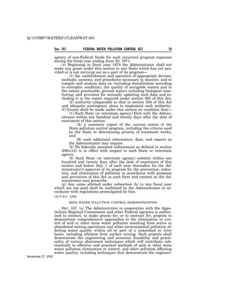 Q:COMPWATER2CLEANWAT.001


                    Sec. 107           FEDERAL WATER POLLUTION CONTROL ACT             18

                    agency of non-Federal funds for such recurrent program expenses
                    during the fiscal year ending June 30, 1971.
                        (e) Beginning in fiscal year 1974 the Administrator shall not
                    make any grant under this section to any State which has not pro-
                    vided or is not carrying out as a part of its program—
                             (1) the establishment and operation of appropriate devices,
                        methods, systems, and procedures necessary to monitor, and to
                        compile and analyze data on (including classification according
                        to eutrophic condition), the quality of navigable waters and to
                        the extent practicable, ground waters including biological mon-
                        itoring; and provision for annually updating such data and in-
                        cluding it in the report required under section 305 of this Act;
                             (2) authority comparable to that in section 504 of this Act
                        and adequate contingency plans to implement such authority.
                        (f) Grants shall be made under this section on condition that—
                             (1) Such State (or interstate agency) filed with the Admin-
                        istrator within one hundred and twenty days after the date of
                        enactment of this section:
                                  (A) a summary report of the current status of the
                             State pollution control program, including the criteria used
                             by the State in determining priority of treatment works;
                             and
                                  (B) such additional information, data, and reports as
                             the Administrator may require.
                             (2) No federally assumed enforcement as defined in section
                        309(a)(2) is in effect with respect to such State or interstate
                        agency.
                             (3) Such State (or interstate agency) submits within one
                        hundred and twenty days after the date of enactment of this
                        section and before July 1 of each year thereafter for the Ad-
                        ministrator’s approval of its program for the prevention, reduc-
                        tion, and elimination of pollution in accordance with purposes
                        and provisions of this Act in such form and content as the Ad-
                        ministrator may prescribe.
                        (g) Any sums allotted under subsection (b) in any fiscal year
                    which are not paid shall be reallotted by the Administrator in ac-
                    cordance with regulations promulgated by him.
                    (33 U.S.C. 1256)

                               MINE WATER POLLUTION CONTROL DEMONSTRATIONS

                         SEC. 107. (a) The Administrator in cooperation with the Appa-
                    lachian Regional Commission and other Federal agencies is author-
                    ized to conduct, to make grants for, or to contract for, projects to
                    demonstrate comprehensive approaches to the elimination or con-
                    trol of acid or other mine water pollution resulting from active or
                    abandoned mining operations and other environmental pollution af-
                    fecting water quality within all or part of a watershed or river
                    basin, including siltation from surface mining. Such projects shall
                    demonstrate the engineering and economic feasibility and practi-
                    cality of various abatement techniques which will contribute sub-
                    stantially to effective and practical methods of acid or other mine
                    water pollution elimination or control, and other pollution affecting
                    water quality, including techniques that demonstrate the engineer-
November 27, 2002
 