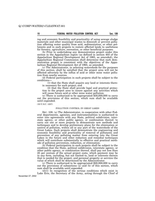 Q:COMPWATER2CLEANWAT.001


                    19                 FEDERAL WATER POLLUTION CONTROL ACT         Sec. 108

                    ing and economic feasibility and practicality of using sewage sludge
                    materials and other municipal wastes to diminish or prevent pollu-
                    tion affecting water quality from acid, sedimentation, or other pol-
                    lutants and in such projects to restore affected lands to usefulness
                    for forestry, agriculture, recreation, or other beneficial purposes.
                         (b) Prior to undertaking any demonstration project under this
                    section in the Appalachian region (as defined in section 403 of the
                    Appalachian Regional Development Act of 1965, as amended), the
                    Appalachian Regional Commission shall determine that such dem-
                    onstration project is consistent with the objectives of the Appa-
                    lachian Regional Development Act of 1965, as amended.
                         (c) The Administrator, in selecting watersheds for the purposes
                    of this section, shall be satisfied that the project area will not be
                    affected adversely by the influx of acid or other mine water pollu-
                    tion from nearby sources.
                         (d) Federal participation in such projects shall be subject to the
                    conditions—
                              (1) that the State shall acquire any land or interests there-
                         in necessary for such project; and
                              (2) that the State shall provide legal and practical protec-
                         tion to the project area to insure against any activities which
                         will cause future acid or other mine water pollution.
                         (e) There is authorized to be appropriated $30,000,000 to carry
                    out the provisions of this section, which sum shall be available
                    until expended.
                    (33 U.S.C. 1257)

                                       POLLUTION CONTROL IN GREAT LAKES

                        SEC. 108. (a) The Administrator, in cooperation with other Fed-
                    eral departments, agencies, and instrumentalities is authorized to
                    enter into agreements with any State, political subdivision, inter-
                    state agency, or other public agency, or combination thereof, to
                    carry out one or more projects to demonstrate new methods and
                    techniques and to develop preliminary plans for the elimination or
                    control of pollution, within all or any part of the watersheds of the
                    Great Lakes. Such projects shall demonstrate the engineering and
                    economic feasibility and practicality of removal of pollutants and
                    prevention of any polluting matter from entering into the Great
                    Lakes in the future and other reduction and remedial techniques
                    which will contribute substantially to effective and practical meth-
                    ods of pollution prevention, reduction, or elimination.
                        (b) Federal participation in such projects shall be subject to the
                    condition that the State, political subdivision, interstate agency, or
                    other public agency, or combination thereof, shall pay not less than
                    25 per centum of the actual project costs, which payment may be
                    in any form, including, but not limited to, land or interests therein
                    that is needed for the project, and personal property or services the
                    value of which shall be determined by the Administrator.
                        (c) There is authorized to be appropriated $20,000,000 to carry
                    out the provisions of subsections (a) and (b) of this section, which
                    sum shall be available until expended.
                        (d)(1) In recognition of the serious conditions which exist in
                    Lake Erie, the Secretary of the Army, acting through the Chief of
November 27, 2002
 