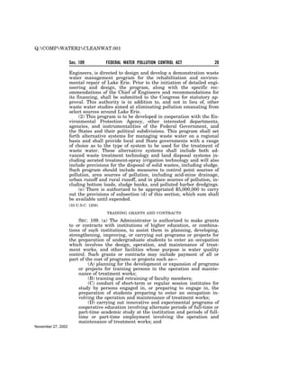 Q:COMPWATER2CLEANWAT.001


                    Sec. 109           FEDERAL WATER POLLUTION CONTROL ACT              20

                    Engineers, is directed to design and develop a demonstration waste
                    water management program for the rehabilitation and environ-
                    mental repair of Lake Erie. Prior to the initiation of detailed engi-
                    neering and design, the program, along with the specific rec-
                    ommendations of the Chief of Engineers and recommendations for
                    its financing, shall be submitted to the Congress for statutory ap-
                    proval. This authority is in addition to, and not in lieu of, other
                    waste water studies aimed at eliminating pollution emanating from
                    select sources around Lake Erie.
                         (2) This program is to be developed in cooperation with the En-
                    vironmental Protection Agency, other interested departments,
                    agencies, and instrumentalities of the Federal Government, and
                    the States and their political subdivisions. This program shall set
                    forth alternative systems for managing waste water on a regional
                    basis and shall provide local and State governments with a range
                    of choice as to the type of system to be used for the treatment of
                    waste water. These alternative systems shall include both ad-
                    vanced waste treatment technology and land disposal systems in-
                    cluding aerated treatment-spray irrigation technology and will also
                    include provisions for the disposal of solid wastes, including sludge.
                    Such program should include measures to control point sources of
                    pollution, area sources of pollution, including acid-mine drainage,
                    urban runoff and rural runoff, and in place sources of pollution, in-
                    cluding bottom loads, sludge banks, and polluted harbor dredgings.
                         (e) There is authorized to be appropriated $5,000,000 to carry
                    out the provisions of subsection (d) of this section, which sum shall
                    be available until expended.
                    (33 U.S.C. 1258)

                                       TRAINING GRANTS AND CONTRACTS

                        SEC. 109. (a) The Administrator is authorized to make grants
                    to or contracts with institutions of higher education, or combina-
                    tions of such institutions, to assist them in planning, developing,
                    strengthening, improving, or carrying out programs or projects for
                    the preparation of undergraduate students to enter an occupation
                    which involves the design, operation, and maintenance of treat-
                    ment works, and other facilities whose purpose is water quality
                    control. Such grants or contracts may include payment of all or
                    part of the cost of programs or projects such as—
                             (A) planning for the development or expansion of programs
                        or projects for training persons in the operation and mainte-
                        nance of treatment works;
                             (B) training and retraining of faculty members;
                             (C) conduct of short-term or regular session institutes for
                        study by persons engaged in, or preparing to engage in, the
                        preparation of students preparing to enter an occupation in-
                        volving the operation and maintenance of treatment works;
                             (D) carrying out innovative and experimental programs of
                        cooperative education involving alternate periods of full-time or
                        part-time academic study at the institution and periods of full-
                        time or part-time employment involving the operation and
                        maintenance of treatment works; and
November 27, 2002
 
