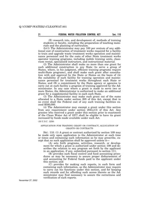 Q:COMPWATER2CLEANWAT.001

                    21                 FEDERAL WATER POLLUTION CONTROL ACT        Sec. 110

                              (E) research into, and development of, methods of training
                         students or faculty, including the preparation of teaching mate-
                         rials and the planning of curriculum.
                         (b)(1) The Administrator may pay 100 per centum of any addi-
                    tional cost of construction of treatment works required for a facility
                    to train and upgrade waste treatment works operation and mainte-
                    nance personnel and for the costs of other State treatment works
                    operator training programs, including mobile training units, class-
                    room rental, specialized instructors, and instructional material.
                         (2) The Administrator shall make no more than one grant for
                    such additional construction in any State (to serve a group of
                    States, where, in his judgment, efficient training programs require
                    multi-State programs), and shall make such grant after consulta-
                    tion with and approval by the State or States on the basis of (A)
                    the suitability of such facility for training operation and mainte-
                    nance personnel for treatment works throughout such State or
                    States; and (B) a commitment by the State agency or agencies to
                    carry out at such facility a program of training approved by the Ad-
                    ministrator. In any case where a grant is made to serve two or
                    more States, the Administrator is authorized to make an additional
                    grant for a supplemental facility in each such State.
                         (3) The Administrator may make such grant out of the sums
                    allocated to a State under section 205 of this Act, except that in
                    no event shall the Federal cost of any such training facilities ex-
                    ceed $500,000.
                         (4) The Administrator may exempt a grant under this section
                    from any requirement under section 204(a)(3) of this Act. Any
                    grantee who received a grant under this section prior to enactment
                    of the Clean Water Act of 1977 shall be eligible to have its grant
                    increased by funds made available under such Act.
                    (33 U.S.C. 1259)

                         APPLICATION FOR TRAINING GRANT OR CONTRACT; ALLOCATION OF
                                            GRANTS OR CONTRACTS

                         SEC. 110. (1) A grant or contract authorized by section 109 may
                    be made only upon application to the Administrator at such time
                    or times and containing such information as he may prescribe, ex-
                    cept that no such application shall be approved unless it—
                              (A) sets forth programs, activities, research, or develop-
                         ment for which a grant is authorized under section 109 and de-
                         scribes the relation to any program set forth by the applicant
                         in an application, if any, submitted pursuant to section 111;
                              (B) provides such fiscal control and fund accounting proce-
                         dures as may be necessary to assure proper disbursement of
                         and accounting for Federal funds paid to the applicant under
                         this section; and
                              (C) provides for making such reports, in such form and
                         containing such information, as the Administrator may require
                         to carry out his functions under this section, and for keeping
                         such records and for affording such access thereto as the Ad-
                         ministrator may find necessary to assure the correctness and
                         verification of such reports.
November 27, 2002
 