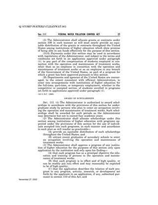 Q:COMPWATER2CLEANWAT.001


                    Sec. 111           FEDERAL WATER POLLUTION CONTROL ACT               22

                         (2) The Administrator shall allocate grants or contracts under
                    section 109 in such manner as will most nearly provide an equi-
                    table distribution of the grants or contracts throughout the United
                    States among institutions of higher education which show promise
                    of being able to use funds effectively for the purpose of this section.
                         (3)(A) Payments under this section may be used in accordance
                    with regulations of the Administrator, and subject to the terms and
                    conditions set forth in an application approved under paragraph
                    (1), to pay part of the compensation of students employed in con-
                    nection with the operation and maintenance of treatment works,
                    other than as an employee in connection with the operation and
                    maintenance of treatment works or as an employee in any branch
                    of the Government of the United States, as part of a program for
                    which a grant has been approved pursuant to this section.
                         (B) Departments and agencies of the United States are encour-
                    aged, to the extent consistent with efficient Administration, to
                    enter into arrangements with institutions of higher education for
                    the full-time, part-time, or temporary employment, whether in the
                    competitive or excepted service, of students enrolled in programs
                    set forth in applications approved under paragraph (1).
                    (33 U.S.C. 1260)

                                           AWARD OF SCHOLARSHIPS

                         SEC. 111. (1) The Administrator is authorized to award schol-
                    arships in accordance with the provisions of this section for under-
                    graduate study by persons who plan to enter an occupation involv-
                    ing the operation and maintenance of treatment works. Such schol-
                    arships shall be awarded for such periods as the Administrator
                    may determine but not to exceed four academic years.
                         (2) The Administrator shall allocate scholarships under this
                    section among institutions of higher education with programs ap-
                    proved under the provisions of this section for the use of individ-
                    uals accepted into such programs, in such manner and accordance
                    to such plan as will insofar as practicable—
                              (A) provide an equitable distribution of such scholarships
                         throughout the United States; and
                              (B) attract recent graduates of secondary schools to enter
                         an occupation involving the operation and maintenance of
                         treatment works.
                         (3) The Administrator shall approve a program of any institu-
                    tion of higher education for the purposes of this section only upon
                    application by the institution and only upon his finding—
                              (A) that such program has as a principal objective the edu-
                         cation and training of persons in the operation and mainte-
                         nance of treatment works;
                              (B) that such program is in effect and of high quality, or
                         can be readily put into effect and may reasonably be expected
                         to be of high quality;
                              (C) that the application describes the relation of such pro-
                         gram to any program, activity, research, or development set
                         forth by the applicant in an application, if any, submitted pur-
                         suant to section 110 of this Act; and
November 27, 2002
 