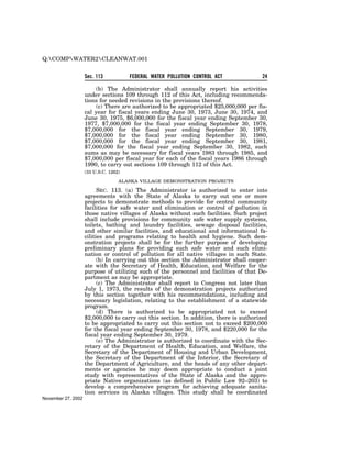 Q:COMPWATER2CLEANWAT.001


                    Sec. 113           FEDERAL WATER POLLUTION CONTROL ACT              24

                        (b) The Administrator shall annually report his activities
                    under sections 109 through 112 of this Act, including recommenda-
                    tions for needed revisions in the provisions thereof.
                        (c) There are authorized to be appropriated $25,000,000 per fis-
                    cal year for fiscal years ending June 30, 1973, June 30, 1974, and
                    June 30, 1975, $6,000,000 for the fiscal year ending September 30,
                    1977, $7,000,000 for the fiscal year ending September 30, 1978,
                    $7,000,000 for the fiscal year ending September 30, 1979,
                    $7,000,000 for the fiscal year ending September 30, 1980,
                    $7,000,000 for the fiscal year ending September 30, 1981,
                    $7,000,000 for the fiscal year ending September 30, 1982, such
                    sums as may be necessary for fiscal years 1983 through 1985, and
                    $7,000,000 per fiscal year for each of the fiscal years 1986 through
                    1990, to carry out sections 109 through 112 of this Act.
                    (33 U.S.C. 1262)

                                   ALASKA VILLAGE DEMONSTRATION PROJECTS

                          SEC. 113. (a) The Administrator is authorized to enter into
                    agreements with the State of Alaska to carry out one or more
                    projects to demonstrate methods to provide for central community
                    facilities for safe water and elimination or control of pollution in
                    those native villages of Alaska without such facilities. Such project
                    shall include provisions for community safe water supply systems,
                    toilets, bathing and laundry facilities, sewage disposal facilities,
                    and other similar facilities, and educational and informational fa-
                    cilities and programs relating to health and hygiene. Such dem-
                    onstration projects shall be for the further purpose of developing
                    preliminary plans for providing such safe water and such elimi-
                    nation or control of pollution for all native villages in such State.
                          (b) In carrying out this section the Administrator shall cooper-
                    ate with the Secretary of Health, Education, and Welfare for the
                    purpose of utilizing such of the personnel and facilities of that De-
                    partment as may be appropriate.
                          (c) The Administrator shall report to Congress not later than
                    July 1, 1973, the results of the demonstration projects authorized
                    by this section together with his recommendations, including and
                    necessary legislation, relating to the establishment of a statewide
                    program.
                          (d) There is authorized to be appropriated not to exceed
                    $2,000,000 to carry out this section. In addition, there is authorized
                    to be appropriated to carry out this section not to exceed $200,000
                    for the fiscal year ending September 30, 1978, and $220,000 for the
                    fiscal year ending September 30, 1979.
                          (e) The Administrator is authorized to coordinate with the Sec-
                    retary of the Department of Health, Education, and Welfare, the
                    Secretary of the Department of Housing and Urban Development,
                    the Secretary of the Department of the Interior, the Secretary of
                    the Department of Agriculture, and the heads of any other depart-
                    ments or agencies he may deem appropriate to conduct a joint
                    study with representatives of the State of Alaska and the appro-
                    priate Native organizations (as defined in Public Law 92–203) to
                    develop a comprehensive program for achieving adequate sanita-
                    tion services in Alaska villages. This study shall be coordinated
November 27, 2002
 