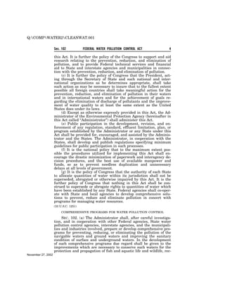 Q:COMPWATER2CLEANWAT.001


                    Sec. 102           FEDERAL WATER POLLUTION CONTROL ACT               4

                    this Act. It is further the policy of the Congress to support and aid
                    research relating to the prevention, reduction, and elimination of
                    pollution, and to provide Federal technical services and financial
                    aid to State and interstate agencies and municipalities in connec-
                    tion with the prevention, reduction, and elimination of pollution.
                         (c) It is further the policy of Congress that the President, act-
                    ing through the Secretary of State and such national and inter-
                    national organizations as he determines appropriate, shall take
                    such action as may be necessary to insure that to the fullest extent
                    possible all foreign countries shall take meaningful action for the
                    prevention, reduction, and elimination of pollution in their waters
                    and in international waters and for the achievement of goals re-
                    garding the elimination of discharge of pollutants and the improve-
                    ment of water quality to at least the same extent as the United
                    States does under its laws.
                         (d) Except as otherwise expressly provided in this Act, the Ad-
                    ministrator of the Environmental Protection Agency (hereinafter in
                    this Act called ‘‘Administrator’’) shall administer this Act.
                         (e) Public participation in the development, revision, and en-
                    forcement of any regulation, standard, effluent limitation, plan, or
                    program established by the Administrator or any State under this
                    Act shall be provided for, encouraged, and assisted by the Adminis-
                    trator and the States. The Administrator, in cooperation with the
                    States, shall develop and publish regulations specifying minimum
                    guidelines for public participation in such processes.
                         (f) It is the national policy that to the maximum extent pos-
                    sible the procedures utilized for implementing this Act shall en-
                    courage the drastic minimization of paperwork and interagency de-
                    cision procedures, and the best use of available manpower and
                    funds, so as to prevent needless duplication and unnecessary
                    delays at all levels of government.
                         (g) It is the policy of Congress that the authority of each State
                    to allocate quantities of water within its jurisdiction shall not be
                    superseded, abrogated or otherwise impaired by this Act. It is the
                    further policy of Congress that nothing in this Act shall be con-
                    strued to supersede or abrogate rights to quantities of water which
                    have been established by any State. Federal agencies shall co-oper-
                    ate with State and local agencies to develop comprehensive solu-
                    tions to prevent, reduce and eliminate pollution in concert with
                    programs for managing water resources.
                    (33 U.S.C. 1251)

                         COMPREHENSIVE PROGRAMS FOR WATER POLLUTION CONTROL

                         SEC. 102. (a) The Administrator shall, after careful investiga-
                    tion, and in cooperation with other Federal agencies, State water
                    pollution control agencies, interstate agencies, and the municipali-
                    ties and industries involved, prepare or develop comprehensive pro-
                    grams for preventing, reducing, or eliminating the pollution of the
                    navigable waters and ground waters and improving the sanitary
                    condition of surface and underground waters. In the development
                    of such comprehensive programs due regard shall be given to the
                    improvements which are necessary to conserve such waters for the
                    protection and propagation of fish and aquatic life and wildlife, rec-
November 27, 2002
 