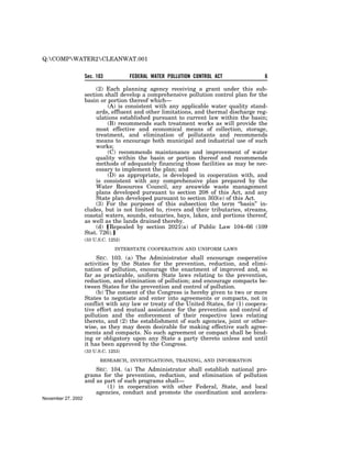 Q:COMPWATER2CLEANWAT.001

                    Sec. 103           FEDERAL WATER POLLUTION CONTROL ACT               6

                         (2) Each planning agency receiving a grant under this sub-
                    section shall develop a comprehensive pollution control plan for the
                    basin or portion thereof which—
                             (A) is consistent with any applicable water quality stand-
                         ards, effluent and other limitations, and thermal discharge reg-
                         ulations established pursuant to current law within the basin;
                             (B) recommends such treatment works as will provide the
                         most effective and economical means of collection, storage,
                         treatment, and elimination of pollutants and recommends
                         means to encourage both municipal and industrial use of such
                         works;
                             (C) recommends maintenance and improvement of water
                         quality within the basin or portion thereof and recommends
                         methods of adequately financing those facilities as may be nec-
                         essary to implement the plan; and
                             (D) as appropriate, is developed in cooperation with, and
                         is consistent with any comprehensive plan prepared by the
                         Water Resources Council, any areawide waste management
                         plans developed pursuant to section 208 of this Act, and any
                         State plan developed pursuant to section 303(e) of this Act.
                         (3) For the purposes of this subsection the term ‘‘basin’’ in-
                    cludes, but is not limited to, rivers and their tributaries, streams,
                    coastal waters, sounds, estuaries, bays, lakes, and portions thereof,
                    as well as the lands drained thereby.
                         (d) øRepealed by section 2021(a) of Public Law 104–66 (109
                    Stat. 726).¿
                    (33 U.S.C. 1252)

                                 INTERSTATE COOPERATION AND UNIFORM LAWS

                         SEC. 103. (a) The Administrator shall encourage cooperative
                    activities by the States for the prevention, reduction, and elimi-
                    nation of pollution, encourage the enactment of improved and, so
                    far as practicable, uniform State laws relating to the prevention,
                    reduction, and elimination of pollution; and encourage compacts be-
                    tween States for the prevention and control of pollution.
                         (b) The consent of the Congress is hereby given to two or more
                    States to negotiate and enter into agreements or compacts, not in
                    conflict with any law or treaty of the United States, for (1) coopera-
                    tive effort and mutual assistance for the prevention and control of
                    pollution and the enforcement of their respective laws relating
                    thereto, and (2) the establishment of such agencies, joint or other-
                    wise, as they may deem desirable for making effective such agree-
                    ments and compacts. No such agreement or compact shall be bind-
                    ing or obligatory upon any State a party thereto unless and until
                    it has been approved by the Congress.
                    (33 U.S.C. 1253)

                           RESEARCH, INVESTIGATIONS, TRAINING, AND INFORMATION

                        SEC. 104. (a) The Administrator shall establish national pro-
                    grams for the prevention, reduction, and elimination of pollution
                    and as part of such programs shall—
                            (1) in cooperation with other Federal, State, and local
                        agencies, conduct and promote the coordination and accelera-
November 27, 2002
 