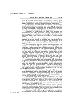 Q:COMPWATER2CLEANWAT.001


                    7                FEDERAL WATER POLLUTION CONTROL ACT           Sec. 104

                         tion of, research, investigations, experiments, training, dem-
                         onstrations, surveys, and studies relating to the causes, effects,
                         extent, prevention, reduction, and elimination of pollution;
                              (2) encourage, cooperate with, and render technical serv-
                         ices to pollution control agencies and other appropriate public
                         or private agencies, institutions, and organizations, and indi-
                         viduals, including the general public, in the conduct of activi-
                         ties referred to in paragraph (1) of this subsection;
                              (3) conduct, in cooperation with State water pollution con-
                         trol agencies and other interested agencies, organizations and
                         persons, public investigations concerning the pollution of any
                         navigable waters, and report on the results of such investiga-
                         tions;
                              (4) establish advisory committees composed of recognized
                         experts in various aspects of pollution and representatives of
                         the public to assist in the examination and evaluation of re-
                         search progress and proposals and to avoid duplication of re-
                         search;
                              (5) in cooperation with the States, and their political sub-
                         divisions, and other Federal agencies establish, equip, and
                         maintain a water quality surveillance system for the purpose
                         of monitoring the quality of the navigable waters and ground
                         waters and the contiguous zone and the oceans and the Admin-
                         istrator shall, to the extent practicable, conduct such surveil-
                         lance by utilizing the resources of the National Aeronautics
                         and Space Administration, the National Oceanic and Atmos-
                         pheric Administration, the Geological Survey, and the Coast
                         Guard, and shall report on such quality not later than 90 days
                         after the date of convening of each session of Congress; and
                              (6) initiate and promote the coordination and acceleration
                         of research designed to develop the most effective practicable
                         tools and techniques for measuring the social and economic
                         costs and benefits of activities which are subject to regulations
                         under this Act; and shall transmit a report on the results of
                         such research to the Congress not later than January 1, 1974.
                         (b) In carrying out the provisions of subsection (a) of this sec-
                    tion the Administrator is authorized to—
                              (1) collect and make available, through publications and
                         other appropriate means, the results of and other information,
                         including appropriate recommendations by him in connection
                         therewith, pertaining to such research and other activities re-
                         ferred to in paragraph (1) of subsection (a);
                              (2) cooperate with other Federal departments and agen-
                         cies, State water pollution control agencies, interstate agencies,
                         other public and private agencies, institutions, organizations,
                         industries involved, and individuals, in the preparation and
                         conduct of such research and other activities referred to in
                         paragraph (1) of subsection (a);
                              (3) make grants to State water pollution control agencies,
                         interstate agencies, other public or nonprofit private agencies,
                         institutions, organizations, and individuals, for purposes stated
                         in paragraph (1) of subsection (a) of this section;
                              (4) contract with public or private agencies, institutions,
                         organizations, and individuals, without regard to sections 3648
November 27, 2002
 