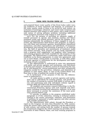Q:COMPWATER2CLEANWAT.001


                    9               FEDERAL WATER POLLUTION CONTROL ACT           Sec. 104

                    and projected future water quality of the Great Lakes under vary-
                    ing conditions of waste treatment and disposal, an evaluation of
                    the water quality needs of those to be served by such waters, an
                    evaluation of municipal, industrial, and vessel waste treatment and
                    disposal practices with respect to such waters, and a study of alter-
                    nate means of solving pollution problems (including additional
                    waste treatment measures) with respect to such waters.
                         (g)(1) For the purpose of providing an adequate supply of
                    trained personnel to operate and maintain existing and future
                    treatment works and related activities, and for the purpose of en-
                    hancing substantially the proficiency of those engaged in such ac-
                    tivities, the Administrator shall finance pilot programs, in coopera-
                    tion with State and interstate agencies, municipalities, educational
                    institutions, and other organizations and individuals, of manpower
                    development and training and retraining of persons in, on entering
                    into, the field of operation and maintenance of treatment works
                    and related activities. Such program and any funds expended for
                    such a program shall supplement, not supplant, other manpower
                    and training programs and funds available for the purposes of this
                    paragraph. The Administrator is authorized, under such terms and
                    conditions as he deems appropriate, to enter into agreements with
                    one or more States, acting jointly or severally, or with other public
                    or private agencies or institutions for the development and imple-
                    mentation of such a program.
                         (2) The Administrator is authorized to enter into agreements
                    with public and private agencies and institutions, and individuals
                    to develop and maintain an effective system for forecasting the sup-
                    ply of, and demand for, various professional and other occupational
                    categories needed for the prevention, reduction, and elimination of
                    pollution in each region, State, or area of the United States and,
                    from time to time, to publish the results of such forecasts.
                         (3) In furtherance of the purposes of this Act, the Adminis-
                    trator is authorized to—
                              (A) make grants to public or private agencies and institu-
                         tions and to individuals for training projects, and provide for
                         the conduct of training by contract with public or private agen-
                         cies and institutions and with individuals without regard to
                         sections 3648 and 3709 of the Revised Statutes;
                              (B) establish and maintain research fellowships in the En-
                         vironmental Protection Agency with such stipends and allow-
                         ances, including traveling and subsistence expenses, as he may
                         deem necessary to procure the assistance of the most prom-
                         ising research fellows; and
                              (C) provide, in addition to the program established under
                         paragraph (1) of this subsection, training in technical matters
                         relating to the causes, prevention, reduction, and elimination
                         of pollution for personnel of public agencies and other persons
                         with suitable qualifications.
                         (4) The Administrator shall submit, through the President, a
                    report to the Congress not later than December 31, 1973, summa-
                    rizing the actions taken under this subsection and the effectiveness
                    of such actions, and setting forth the number of persons trained,
                    the occupational categories for which training was provided, the ef-
                    fectiveness of other Federal, State, and local training programs in
November 27, 2002
 