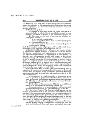Q:COMPWILDLIFEESA73

                   Sec. 4              ENDANGERED SPECIES ACT OF 1973                  230

                   The Secretary shall from time to time revise each list published
                   under the authority of this subsection to reflect recent determina-
                   tions, designations, and revisions made in accordance with sub-
                   sections (a) and (b).
                        (2) The Secretary shall—
                             (A) conduct, at least once every five years, a review of all
                        species included in a list which is published pursuant to para-
                        graph (1) and which is in effect at the time of such review; and
                             (B) determine on the basis of such review whether any
                        such species should—
                                  (i) be removed from such list;
                                  (ii) be changed in status from an endangered species
                             to a threatened species; or
                                  (iii) be changed in status from a threatened species to
                             an endangered species.
                   Each determination under subparagraph (B) shall be made in ac-
                   cordance with the provisions of subsection (a) and (b).
                        (d) PROTECTIVE REGULATIONS.—Whenever any species is listed
                   as a threatened species pursuant to subsection (c) of this section,
                   the Secretary shall issue such regulations as he deems necessary
                   and advisable to provide for the conservation of such species. The
                   Secretary may by regulation prohibit with respect to any threat-
                   ened species any act prohibited under section 9(a)(1), in the case
                   of fish or wildlife, or section 9(a)(2) in the case of plants, with re-
                   spect to endangered species; except that with respect to the taking
                   of resident species of fish or wildlife, such, regulations shall apply
                   in any State which has entered into a cooperative agreement pur-
                   suant to section 6(c) of this Act only to the extent that such regula-
                   tions have also been adopted by such State.
                        (e) SIMILARITY OF APPEARANCE CASES.—The Secretary may, by
                   regulation of commerce or taking, and to the extent he deems ad-
                   visable, treat any species as an endangered species or threatened
                   species even through it is not listed pursuant to section 4 of this
                   Act if he finds that—
                             (A) such species so closely resembles in appearance, at the
                        point in question, a species which has been listed pursuant to
                        such section that enforcement personnel would have substan-
                        tial difficulty in attempting to differentiate between the listed
                        and unlisted species;
                             (B) the effect of this substantial difficulty is an additional
                        threat to an endangered or threatened species; and
                             (C) such treatment of an unlisted species will substantially
                        facilitate the enforcement and further the policy of this Act.
                        (f)(1) RECOVERY PLANS.—The Secretary shall develop and im-
                   plement plans (hereinafter in this subsection referred to as ‘‘recov-
                   ery plans’’) for the conservation and survival of endangered species
                   and threatened species listed pursuant to this section, unless he
                   finds that such a plan will not promote the conservation of the spe-
                   cies. The Secretary, in development and implementing recovery
                   plans, shall, to the maximum extent practicable—
                             (A) give priority to those endangered species or threatened
                        species, without regard to taxonomic classification, that are
                        most likely to benefit from such plans, particularly those spe-
January 24, 2002
 