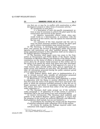 Q:COMPWILDLIFEESA73


                   231                          ENDANGERED SPECIES ACT OF 1973     Sec. 4

                       cies that are, or may be, in conflict with construction or other
                       development projects or other forms of economic activity; 1
                            (B) incorporate in each plan—
                                 (i) a description of such site-specific management ac-
                            tions as may be necessary to achieve the plan’s goal for the
                            conservation and survival of the species;
                                 (ii) objective, measurable criteria which, when met,
                            would result in a determination, in accordance with the
                            provisions of this section, that the species be removed from
                            the list; and
                                 (iii) estimates of the time required and the cost to
                            carry out those measures needed to achieve the plan’s goal
                            and to achieve intermediate steps toward that goal.
                       (2) The Secretary, in developing and implementing recovery
                   plans, may procure the services of appropriate public and private
                   agencies and institutions and other qualified persons. Recovery
                   teams appointed pursuant to this subsection shall not be subject to
                   the Federal Advisory Committee Act.
                       (3) The Secretary shall report every two years to the Com-
                   mittee on Environment and Public Works of the Senate and the
                   Committee on Merchant Marine and Fisheries of the House of Rep-
                   resentatives on the status of efforts to develop and implement re-
                   covery plans for all species listed pursuant to this section and on
                   the status of all species for which such plans have been developed.
                       (4) The Secretary shall, prior to final approval of a new or re-
                   vised recovery plan, provide public notice and an opportunity for
                   public review and comment on such plan. The Secretary shall con-
                   sider all information presented during the public comment period
                   prior to approval of the plan.
                       (5) Each Federal agency shall, prior to implementation of a
                   new or revised recovery plan, consider all information presented
                   during the public comment period under paragraph (4).
                       (g) MONITORING.—(1) The Secretary shall implement a system
                   in cooperation with the States to monitor effectively for not less
                   than five years the status of all species which have recovered to the
                   point at which the measures provided pursuant to this Act are no
                   longer necessary and which, in accordance with the provisions of
                   this section, have been removed from either of the lists published
                   under subsection (c).
                       (2) The Secretary shall make prompt use of the authority
                   under paragraph 7 1 of subsection (b) of this section to prevent a
                   significant risk to the well being of any such recovered species.
                       (h) AGENCY GUIDELINES.—The Secretary shall establish, and
                   publish in the Federal Register, agency guidelines to insure that
                   the purposes of this section are achieved efficiently and effectively.
                   Such guidelines shall include, but are not limited to—
                            (1) procedures for recording the receipt and the disposition
                       of petitions submitted under subsection (b)(3) of this section;
                            (2) criteria for making the findings required under such
                       subsection with respect to petitions;
                    1 So   in law. Probably should be ‘‘; and’’.
                    1 So   in original. Probably should be paragraph ‘‘(7)’’.
January 24, 2002
 