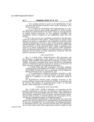 Q:COMPWILDLIFEESA73


                   Sec. 5             ENDANGERED SPECIES ACT OF 1973                  232

                             (3) a ranking system to assist in the identification of spe-
                        cies that should receive priority review under subsection (a)(1)
                        of the section; and
                             (4) a system for developing and implementing, on a pri-
                        ority basis, recovery plans under subsection (f) of this section.
                   The Secretary shall provide to the public notice of, and opportunity
                   to submit written comments on, any guideline (including any
                   amendment thereto) proposed to be established under this sub-
                   section.
                        (i) If, in the case of any regulation proposed by the Secretary
                   under the authority of this section, a State agency to which notice
                   thereof was given in accordance with subsection (b)(5)(A)(ii) files
                   comments disagreeing with all or part of the proposed regulation,
                   and the Secretary issues a final regulation which is in conflict with
                   such comments, or if the Secretary fails to adopt a regulation pur-
                   suant to an action petitioned by a State agency under subsection
                   (b)(3), the Secretary shall submit to the State agency a written jus-
                   tification for his failure to adopt regulations consistent with the
                   agency’s comments or petition.
                                            LAND ACQUISITION

                       SEC. 5. (a) ø16 U.S.C. 1534¿ PROGRAM.—The Secretary, and
                   the Secretary of Agriculture with respect to the National Forest
                   System, shall establish and implement a program to conserve fish,
                   wildlife, and plants, including those which are listed as endangered
                   species or threatened species pursuant to section 4 of this Act. To
                   carry out such a program, the appropriate Secretary—
                             (1) shall utilize the land acquisition and other authority
                       under the Fish and Wildlife Act of 1956, as amended, the Fish
                       and Wildlife Coordination Act, as amended, and the Migratory
                       Bird Conservation Act, as appropriate; and
                             (2) is authorized to acquire by purchase, donation, or oth-
                       erwise, lands, waters, or interest therein, and such authority
                       shall be in addition to any other land acquisition vested in
                       him.
                       (b) ACQUISITIONS.—Funds made available pursuant to the
                   Land and Water Conservation Fund Act of 1965, as amended, may
                   be used for the purpose of acquiring lands, waters, or interests
                   therein under subsection (a) of this section.
                                     COOPERATION WITH THE STATES

                       SEC. 6. ø16 U.S.C. 1535¿ (a) GENERAL.—In carrying out the
                   program authorized by this Act, the Secretary shall cooperate to
                   the maximum extent practicable with the States. Such cooperation
                   shall include consultation with the States concerned before acquir-
                   ing any land or water, or interest therein, for the purpose of con-
                   serving any endangered species or threatened species.
                       (b) MANAGEMENT AGREEMENTS.—The Secretary may enter into
                   agreements with any State for the administration and management
                   of any area established for the conservation of endangered species
                   or threatened species. Any revenues derived from the administra-
                   tion of such areas under these agreements shall be subject to the
January 24, 2002
 