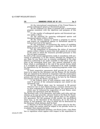 Q:COMPWILDLIFEESA73


                   235                ENDANGERED SPECIES ACT OF 1973              Sec. 6

                             (A) the international commitments of the United States to
                        protect endangered species or threatened species;
                             (B) the readiness of a State to proceed with a conservation
                        program consistent with the objectives and purposes of this
                        Act;
                             (C) the number of endangered species and threatened spe-
                        cies within a State;
                             (D) the potential for restoring endangered species and
                        threatened species within a State;
                             (E) the relative urgency to initiate a program to restore
                        and protect an endangered species or threatened species in
                        terms of survival of the species;
                             (F) the importance of monitoring the status of candidate
                        species within a State to prevent a significant risk to the well
                        being of any such species; and
                             (G) the importance of monitoring the status of recovered
                        species within a State to assure that such species do not return
                        to the point at which the measures provided pursuant to this
                        Act are again necessary.
                   So much of the annual appropriation made in accordance with pro-
                   visions of subsection (i) of this section allocated for obligation to
                   any State for any fiscal year as remains unobligated at the close
                   thereof is authorized to be made available to that State until the
                   close of the succeeding fiscal year. Any amount allocated to any
                   State which is unobligated at the end of the period during which
                   it is available for expenditure is authorized to be made available
                   for expenditure by the Secretary in conducting programs under this
                   section.
                        (2) Such cooperative agreements shall provide for (A) the ac-
                   tions to be taken by the Secretary and the States; (B) the benefits
                   that are expected to be derived in connection with the conservation
                   of endangered or threatened species; (C) the estimated cost of these
                   actions; and (D) the share of such costs to be bore by the Federal
                   Government and by the States; except that—
                             (i) the Federal share of such program costs shall not ex-
                        ceed 75 percent of the estimated program cost stated in the
                        agreement; and
                             (ii) the Federal share may be increased to 90 percent
                        whenever two or more States having a common interest in one
                        or more endangered or threatened species, the conservation of
                        which may be enhanced by cooperation of such States, enter
                        jointly into agreement with the Secretary.
                   The Secretary may, in his discretion, and under such rules and reg-
                   ulations as he may prescribe, advance funds to the State for financ-
                   ing the United States pro rata share agreed upon in the coopera-
                   tive agreement. For the purposes of this section, the non-Federal
                   share may, in the discretion of the Secretary, be in the form of
                   money or real property, the value of which will be determined by
                   the Secretary whose decision shall be final.
                        (e) REVIEW OF STATE PROGRAMS.—Any action taken by the Sec-
                   retary under this section shall be subject to his periodic review at
                   no greater than annual intervals.
                        (f) CONFLICTS BETWEEN FEDERAL AND STATE LAWS.—Any State
                   law or regulation which applies with respect to the importation or
January 24, 2002
 