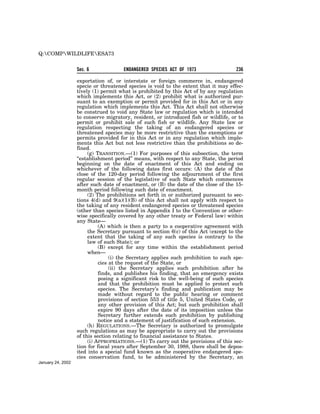 Q:COMPWILDLIFEESA73


                   Sec. 6             ENDANGERED SPECIES ACT OF 1973                  236

                   exportation of, or interstate or foreign commerce in, endangered
                   specie or threatened species is void to the extent that it may effec-
                   tively (1) permit what is prohibited by this Act of by any regulation
                   which implements this Act, or (2) prohibit what is authorized pur-
                   suant to an exemption or permit provided for in this Act or in any
                   regulation which implements this Act. This Act shall not otherwise
                   be construed to void any State law or regulation which is intended
                   to conserve migratory, resident, or introduced fish or wildlife, or to
                   permit or prohibit sale of such fish or wildlife. Any State law or
                   regulation respecting the taking of an endangered species or
                   threatened species may be more restrictive than the exemptions or
                   permits provided for in this Act or in any regulation which imple-
                   ments this Act but not less restrictive than the prohibitions so de-
                   fined.
                        (g) TRANSITION.—(1) For purposes of this subsection, the term
                   ‘‘establishment period’’ means, with respect to any State, the period
                   beginning on the date of enactment of this Act and ending on
                   whichever of the following dates first occurs: (A) the date of the
                   close of the 120-day period following the adjournment of the first
                   regular session of the legislative of such State which commences
                   after such date of enactment, or (B) the date of the close of the 15-
                   month period following such date of enactment.
                        (2) The prohibitions set forth in or authorized pursuant to sec-
                   tions 4(d) and 9(a)(1)(B) of this Act shall not apply with respect to
                   the taking of any resident endangered species or threatened species
                   (other than species listed in Appendix I to the Convention or other-
                   wise specifically covered by any other treaty or Federal law) within
                   any State—
                             (A) which is then a party to a cooperative agreement with
                        the Secretary pursuant to section 6(c) of this Act (except to the
                        extent that the taking of any such species is contrary to the
                        law of such State); or
                             (B) except for any time within the establishment period
                        when—
                                  (i) the Secretary applies such prohibition to such spe-
                             cies at the request of the State, or
                                  (ii) the Secretary applies such prohibition after he
                             finds, and publishes his finding, that an emergency exists
                             posing a significant risk to the well-being of such species
                             and that the prohibition must be applied to protect such
                             species. The Secretary’s finding and publication may be
                             made without regard to the public hearing or comment
                             provisions of section 553 of title 5, United States Code, or
                             any other provision of this Act; but such prohibition shall
                             expire 90 days after the date of its imposition unless the
                             Secretary further extends such prohibition by publishing
                             notice and a statement of justification of such extension.
                        (h) REGULATIONS.—The Secretary is authorized to promulgate
                   such regulations as may be appropriate to carry out the provisions
                   of this section relating to financial assistance to States.
                        (i) APPROPRIATIONS.—(1) To carry out the provisions of this sec-
                   tion for fiscal years after September 30, 1988, there shall be depos-
                   ited into a special fund known as the cooperative endangered spe-
                   cies conservation fund, to be administered by the Secretary, an
January 24, 2002
 