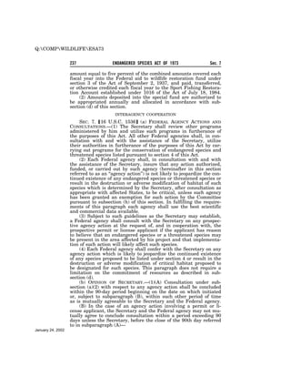 Q:COMPWILDLIFEESA73


                   237                 ENDANGERED SPECIES ACT OF 1973                 Sec. 7

                   amount equal to five percent of the combined amounts covered each
                   fiscal year into the Federal aid to wildlife restoration fund under
                   section 3 of the Act of September 2, 1937, and paid, transferred,
                   or otherwise credited each fiscal year to the Sport Fishing Restora-
                   tion Account established under 1016 of the Act of July 18, 1984.
                        (2) Amounts deposited into the special fund are authorized to
                   be appropriated annually and allocated in accordance with sub-
                   section (d) of this section.
                                        INTERAGENCY COOPERATION

                        SEC. 7. ø16 U.S.C. 1536¿ (a) FEDERAL AGENCY ACTIONS AND
                   CONSULTATIONS.—(1) The Secretary shall review other programs
                   administered by him and utilize such programs in furtherance of
                   the purposes of this Act. All other Federal agencies shall, in con-
                   sultation with and with the assistance of the Secretary, utilize
                   their authorities in furtherance of the purposes of this Act by car-
                   rying out programs for the conservation of endangered species and
                   threatened species listed pursuant to section 4 of this Act.
                        (2) Each Federal agency shall, in consultation with and with
                   the assistance of the Secretary, insure that any action authorized,
                   funded, or carried out by such agency (hereinafter in this section
                   referred to as an ‘‘agency action’’) is not likely to jeopardize the con-
                   tinued existence of any endangered species or threatened species or
                   result in the destruction or adverse modification of habitat of such
                   species which is determined by the Secretary, after consultation as
                   appropriate with affected States, to be critical, unless such agency
                   has been granted an exemption for such action by the Committee
                   pursuant to subsection (h) of this section. In fulfilling the require-
                   ments of this paragraph each agency shall use the best scientific
                   and commercial data available.
                        (3) Subject to such guidelines as the Secretary may establish,
                   a Federal agency shall consult with the Secretary on any prospec-
                   tive agency action at the request of, and in cooperation with, the
                   prospective permit or license applicant if the applicant has reason
                   to believe that an endangered species or a threatened species may
                   be present in the area affected by his project and that implementa-
                   tion of such action will likely affect such species.
                        (4) Each Federal agency shall confer with the Secretary on any
                   agency action which is likely to jeopardize the continued existence
                   of any species proposed to be listed under section 4 or result in the
                   destruction or adverse modification of critical habitat proposed to
                   be designated for such species. This paragraph does not require a
                   limitation on the commitment of resources as described in sub-
                   section (d).
                        (b) OPINION OF SECRETARY.—(1)(A) Consultation under sub-
                   section (a)(2) with respect to any agency action shall be concluded
                   within the 90-day period beginning on the date on which initiated
                   or, subject to subparagraph (B), within such other period of time
                   as is mutually agreeable to the Secretary and the Federal agency.
                        (B) In the case of an agency action involving a permit or li-
                   cense applicant, the Secretary and the Federal agency may not mu-
                   tually agree to conclude consultation within a period exceeding 90
                   days unless the Secretary, before the close of the 90th day referred
                   to in subparagraph (A)—
January 24, 2002
 