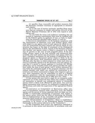 Q:COMPWILDLIFEESA73


                   239                ENDANGERED SPECIES ACT OF 1973               Sec. 7

                             (ii) specifies those reasonable and prudent measures that
                        the Secretary considers necessary or appropriate to minimize
                        such impact,
                             (iii) in the case of marine mammals, specifies those meas-
                        ures that are necessary to comply with section 101(a)(5) of the
                        Marine Mammal Protection Act of 1972 with regard to such
                        taking, and
                             (iv) sets forth the terms and conditions (including, but not
                        limited to, reporting requirements) that must be complied with
                        by the Federal agency or applicant (if any), or both, to imple-
                        ment the measures specified under clauses (ii) and (iii).
                        (c) BIOLOGICAL ASSESSMENT.—(1) To facilitate compliance with
                   the requirements of subsection (a)(2) each Federal agency shall,
                   with respect to any agency action of such agency for which no con-
                   tract for construction has been entered into and for which no con-
                   struction has begun on the date of enactment of the Endangered
                   Species Act Amendments of 1978, request of the Secretary informa-
                   tion whether any species which is listed or proposed to be listed
                   may be present in the area of such proposed action. If the Sec-
                   retary advises, based on the best scientific and commercial data
                   available, that such species may be present, such agency shall con-
                   duct a biological assessment for the purpose of identifying any en-
                   dangered species or threatened species which is likely to be af-
                   fected by such action. Such assessment shall be completed within
                   180 days after the date on which initiated (or within such other pe-
                   riod as in mutually agreed to by the Secretary and such agency, ex-
                   cept that if a permit or license applicant is involved, the 180-day
                   period may not be extended unless such agency provides the appli-
                   cant, before the close of such period, with a written statement set-
                   ting forth the estimated length of the proposed extension and the
                   reasons therefor) and, before any contract for construction is en-
                   tered into and before construction is begun with respect to such ac-
                   tion. Such assessment may be undertaken as part of a Federal
                   agency’s compliance with the requirements of section 102 of the
                   National Environmental Policy Act of 1969 (42 U.S.C. 4332).
                        (2) Any person who may wish to apply for an exemption under
                   subsection (g) of this section for that action may conduct a biologi-
                   cal assessment to identify any endangered species or threatened
                   species which is likely to be affected by such action. Any such bio-
                   logical assessment must, however, be conducted in cooperation with
                   the Secretary and under the supervision of the appropriate Federal
                   agency.
                        (d) LIMITATION ON COMMITMENT OF RESOURCES.—After initi-
                   ation of consultation required under subsection (a)(2), the Federal
                   agency and the permit or license applicant shall not make any irre-
                   versible or irretrievable commitment of resources with respect to
                   the agency action which has the effect of foreclosing the formula-
                   tion or implementation of any reasonable and prudent alternative
                   measures which would not violate subsection (a)(2).
                        (e)(1) ESTABLISHMENT OF COMMITTEE.—There is established a
                   committee to be known as the Endangered Species Committee
                   (hereinafter in this section referred to as the ‘‘Committee’’).
                        (2) The Committee shall review any application submitted to
                   it pursuant to this section and determine in accordance with sub-
January 24, 2002
 