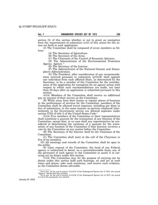 Q:COMPWILDLIFEESA73

                   Sec. 7                     ENDANGERED SPECIES ACT OF 1973                                    240

                   section (h) of this section whether or not to grant an exemption
                   from the requirements of subsection (a)(2) of this action for the ac-
                   tion set forth in such application.
                        (3) The Committee shall be composed of seven members as fol-
                   lows:
                             (A) The Secretary of Agriculture.
                             (B) The Secretary of the Army.
                             (C) The Chairman of the Council of Economic Advisors.
                             (D) The Administrator of the Environmental Protection
                        Agency. Agency. 1
                             (E) The Secretary of the Interior.
                             (F) The Administrator of the National Oceanic and Atmos-
                        pheric Administration.
                             (G) The President, after consideration of any recommenda-
                        tions received pursuant to subsection (g)(2)(B) shall appoint
                        one individual from each affected State, as determined by the
                        Secretary, to be a member of the Committee for the consider-
                        ation of the application for exemption for an agency action with
                        respect to which such recommendations are made, not later
                        than 30 days after an application is submitted pursuant to this
                        section.
                        (4)(A) Members of the Committee shall receive no additional
                   pay on account of their service on the Committee.
                        (B) While away from their homes or regular places of business
                   in the performance of services for the Committee, members of the
                   Committee shall be allowed travel expenses, including per diem in
                   lieu of subsistence, in the same manner as persons employed inter-
                   mittently in the Government service are allowed expenses under
                   section 5703 of title 5 of the United States Code 1
                        (5)(A) Five members of the Committee or their representatives
                   shall constitute a quorum for the transaction of any function of the
                   Committee, except that, in no case shall any representative be con-
                   sidered in determining the existence of a quorum for the trans-
                   action of any function of the Committee if that function involves a
                   vote by the Committee on any matter before the Committee.
                        (B) The Secretary of the Interior shall be the Chairman of the
                   Committee.
                        (C) The Committee shall meet at the call of the Chairman or
                   five of its members.
                      (D) All meetings and records of the Committee shall be open to
                   the public.
                        (6) Upon request of the Committee, the head of any Federal
                   agency is authorized to detail, on a nonreimbursable basis, any of
                   the personnel of such agency to the Committee to assist it in car-
                   rying out its duties under this section.
                        (7)(A) The Committee may for the purpose of carrying out its
                   duties under this section hold such hearings, sit and act at such
                   times and places, take such testimony, and receive such evidence,
                   as the Committee deems advisable.
                      1 So in law. At the end of section 7(e)(3)(D) of the Endangered Species Act of 1973, the second
                   ‘‘Agency.’’ should had been stricken.
                      1 So in law. At the end of section 7(e)(4)(B) of the Endangered Species Act of 1973, the period
                   at end of the paragraph was omitted.
January 24, 2002
 
